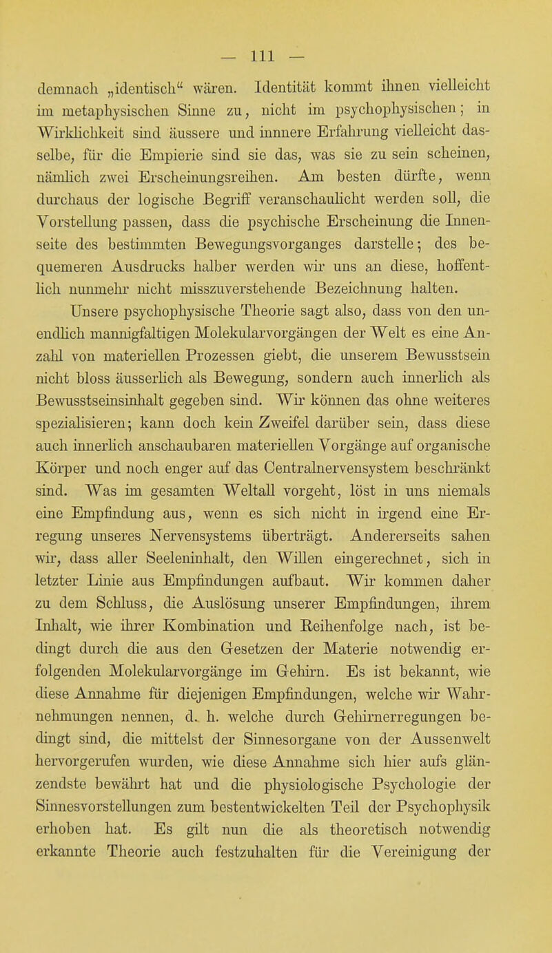 demnach „identisch“ wären. Identität kommt ihnen vielleicht im metaphysischen Sinne zu, nicht im psychophysischen; in Wirklichkeit sind äussere und innnere Erfahrung vielleicht das- selbe, für die Empierie sind sie das, was sie zu sein scheinen, nämlich zwei Erscheinungsreihen. Am besten dürfte, wenn durchaus der logische Begriff veranschaulicht werden soll, die Vorstellung passen, dass die psychische Erscheinung die Innen- seite des bestimmten Bewegungsvorganges darstelle; des be- quemeren Ausdrucks halber werden wir uns an diese, hoffent- lich nunmehr nicht misszuverstehende Bezeichnung halten. Unsere psychophysische Theorie sagt also, dass von den un- endlich mannigfaltigen Molekularvorgängen der Welt es eine An- zahl von materiellen Prozessen giebt, die unserem Bewusstsein nicht bloss äusserlich als Bewegung, sondern auch innerlich als Bewusstseinsinhalt gegeben sind. Wir können das ohne weiteres spezialisieren; kann doch kein Zweifel darüber sein, dass diese auch innerlich anschaubaren materiellen Vorgänge auf organische Körper und noch enger auf das Centralnervensystem beschränkt sind. Was im gesamten Weltall vorgeht, löst in uns niemals eine Empfindung aus, wenn es sich nicht in irgend eine Er- regung unseres Nervensystems überträgt. Andererseits sahen wir, dass aller Seeleninhalt, den Willen eingerechnet, sich in letzter Linie aus Empfindungen aufbaut. Wir kommen daher zu dem Schluss, die Auslösung unserer Empfindungen, ihrem Inhalt, wie ihrer Kombination und Reihenfolge nach, ist be- dingt durch die aus den Gesetzen der Materie notwendig er- folgenden Molekularvorgänge im Gehirn. Es ist bekannt, wie diese Annahme für diejenigen Empfindungen, welche wir Wahr- nehmungen nennen, d. h. welche durch Gehirnerregungen be- dingt sind, die mittelst der Sinnesorgane von der Aussenwelt hervorgerufen wurden, wie diese Annahme sich hier aufs glän- zendste bewährt hat und die physiologische Psychologie der Sinnesvorstellungen zum bestentwickelten Teil der Psychophysik erhoben hat. Es gilt nun die als theoretisch notwendig erkannte Theorie auch festzuhalten für die Vereinigung der