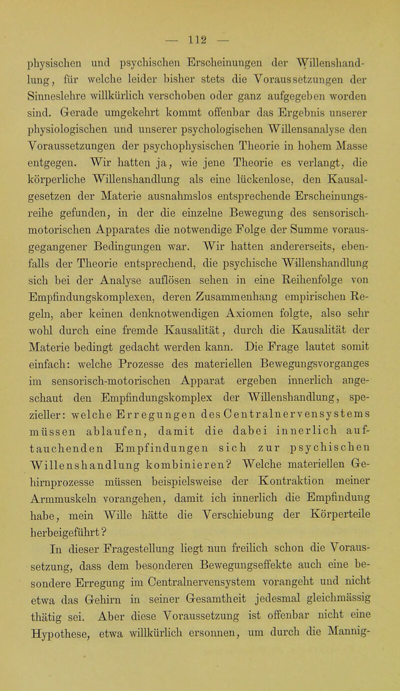 physischen und psychischen Erscheinungen der Willenshand- lung, für welche leider bisher stets die Voraussetzungen der Sinneslehre willkürlich verschoben oder ganz aufgegeben worden sind. Gerade umgekehrt kommt offenbar das Ergebnis unserer physiologischen und unserer psychologischen Willensanalyse den Voraussetzungen der psychophysischen Theorie in hohem Masse entgegen. Wir hatten ja, wie jene Theorie es verlangt, die körperliche Willenshandlung als eine lückenlose, den Kausal- gesetzen der Materie ausnahmslos entsprechende Erscheinungs- reihe gefunden, in der die einzelne Bewegung des sensorisch- motorischen Apparates die notwendige Folge der Summe voraus- gegangener Bedingungen war. Wir hatten andererseits, eben- falls der Theorie entsprechend, die psychische Willenshandlung sich bei der Analyse auflösen sehen in eine Reihenfolge von Empfindungskomplexen, deren Zusammenhang empirischen Re- geln, aber keinen denknotwendigen Axiomen folgte, also sehr wohl durch eine fremde Kausalität, durch die Kausalität der Materie bedingt gedacht werden kann. Die Frage lautet somit einfach: welche Prozesse des materiellen Bewegungsvorganges im sensorisch-motorischen Apparat ergeben innerlich ange- schaut den Empfindungskomplex der Willenshandlung, spe- zieller : weiche Erregungen desCentralnervenSystems müssen ablaufen, damit die dabei innerlich auf- tauchenden Empfindungen sich zur psychischen Willenshandlung kombinieren? Welche materiellen Ge- hirnprozesse müssen beispielsweise der Kontraktion meiner Armmuskeln vorangehen, damit ich innerlich die Empfindung habe, mein Wille hätte die Verschiebung der Körperteile herbeigeführt ? In dieser Fragestellung liegt nun freilich schon die Voraus- setzung, dass dem besonderen Bewegungseffekte auch eine be- sondere Erregung im Centralnervensystem vorangeht und nicht etwa das Gehirn in seiner Gesamtheit jedesmal gleichmässig thätig sei. Aber diese Voraussetzung ist offenbar nicht eine Hypothese, etwa willkürlich ersonnen, um durch die Mannig-