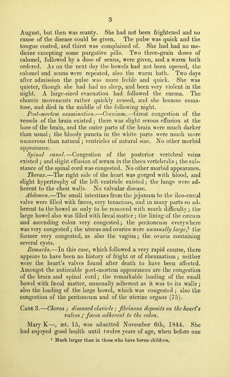 August, but then was scanty. She had not been frightened and no cause of the disease could be given. The pulse was quick and the tongue coated, and thirst was complained of. She had had no me- dicine excepting some purgative pills. Two three-grain doses of calomel, followed by a dose of senna, were given, and a warm bath ordered. As on the next day the bowels had not been opened, the calomel and senna were repeated, also the warm bath. Two days after admission the pulse was more feeble and quick. She was quieter, though she had had no sleep, and been very violent in the night. A large-sized evacuation had followed the enema. The choreic movements rather quickly ceased, and she became coma- tose, and died in the middle of the following night. Post-mortem examination.—Cranium.—Great congestion of the vessels of the brain existed; there was slight serous effusion at the base of the brain, and the outer parts of the brain were much darker than usual; the bloody puncta in the white parts were much more numerous than natural; ventricles of natural size. No other morbid appearance. Spinal canal.—Congestion of the posterior vertebral veins existed ; and slight effusion of serum in the theca vertebrnlis; the sub- stance of the spinal cord tvas congested. No other morbid appearance. Thorax.—The right side of the heart was gorged with blood, and slight hypertrophy of the left ventricle existed; the lungs were ad- herent to the chest walls. No valvular disease. Abdomen.—The small intestines from the jejunum to the ileo-csecal valve were filled with faeces, very tenacious, and in many parts so ad- herent to the bowel as only to be removed with much difficulty ; the large bowel also was filled with faecal matter; the lining of the caecum and ascending colon very congested; the peritoneum everywhere was very congested; the uterus and ovaries were unusually large} the former very congested, as also the vagina; the ovaria containing several cysts. Remarks.—In this case, which followed a very rapid course, there appears to have been no history of fright or of rheumatism ; neither were the heart’s valves found after death to have been affected. Amongst the noticeable post-mortem appearances are the congestion of the brain and spinal cord; the remarkable loading of the small bowel with faecal matter, unusually adherent as it wras to its walls; also the loading of the large bowel, which was congested ; also the congestion of the peritoneum and of the uterine organs (75). Case 3.—Chorea ; diseased clavicle; fibrinous deposits on the heart’s valves ; faces adherent to the colon. Mary K—, set. 15, was admitted November 6th, 1844. She had enjoyed good health until twelve years of age, wdien before one 1 Much larger than in those who have borne children.