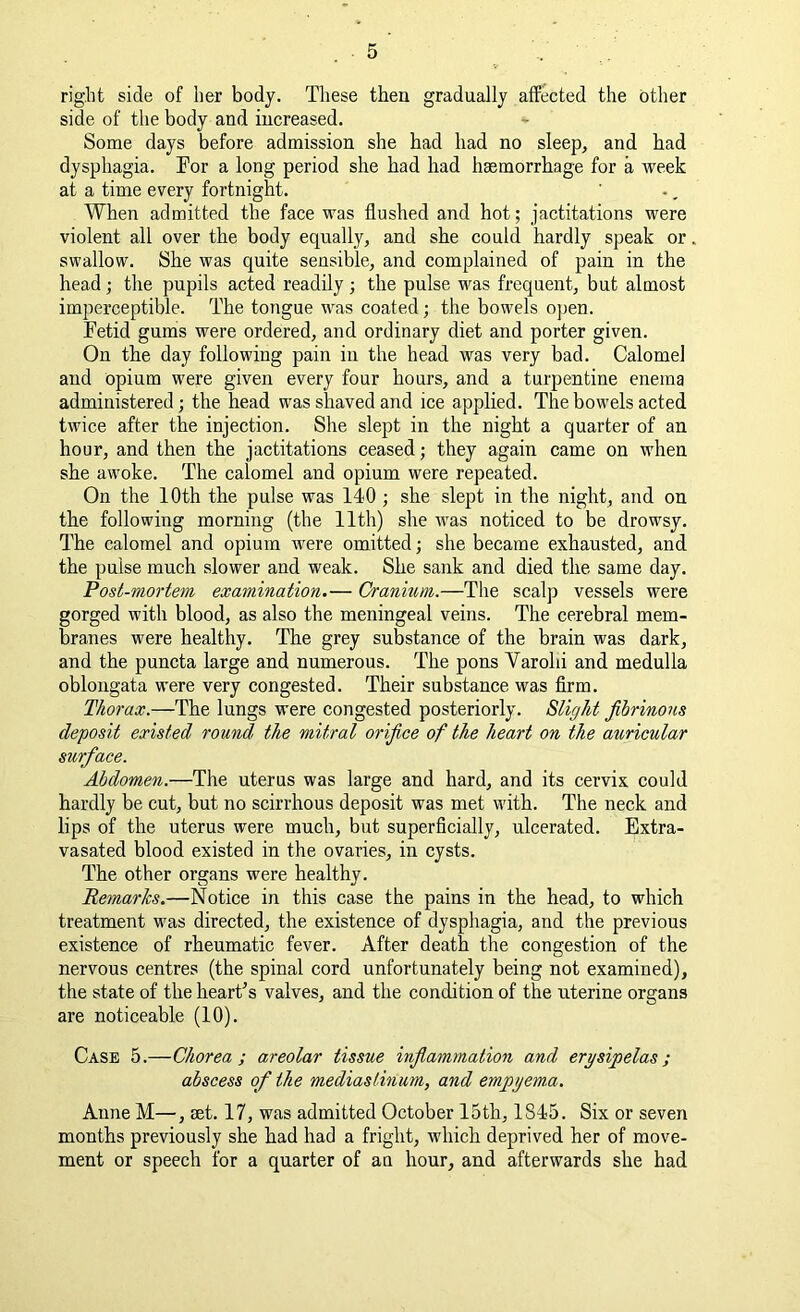 right side of her body. These then gradually affected the other side of the body and increased. Some days before admission she bad had no sleep, and had dysphagia. Tor a long period she had had haemorrhage for a week at a time every fortnight. When admitted the face was flushed and hot; jactitations were violent all over the body equally, and she could hardly speak or swallow. She was quite sensible, and complained of pain in the head; the pupils acted readily ; the pulse was frequent, but almost imperceptible. The tongue was coated; the bowels open. Tetid gums were ordered, and ordinary diet and porter given. On the day following pain in the head was very bad. Calomel and opium were given every four hours, and a turpentine enema administered; the head was shaved and ice applied. The bowels acted twice after the injection. She slept in the night a quarter of an hour, and then the jactitations ceased; they again came on when she awoke. The calomel and opium were repeated. On the 10th the pulse was 140 ; she slept in the night, and on the following morning (the 11th) she was noticed to be drowsy. The calomel and opium were omitted; she became exhausted, and the pulse much slower and weak. She sank and died the same day. Post-mortem examination.— Cranium.—The seal]) vessels were gorged with blood, as also the meningeal veins. The cerebral mem- branes were healthy. The grey substance of the brain was dark, and the puncta large and numerous. The pons Varolii and medulla oblongata were very congested. Their substance was firm. Thorax.—The lungs were congested posteriorly. Slight fibrinous deposit existed round the mitral orifice of the heart on the auricular surface. Abdomen.—The uterus was large and hard, and its cervix could hardly be cut, but no scirrhous deposit was met with. The neck and lips of the uterus were much, but superficially, ulcerated. Extra- vasated blood existed in the ovaries, in cysts. The other organs were healthy. Remarks.—Notice in this case the pains in the head, to which treatment was directed, the existence of dysphagia, and the previous existence of rheumatic fever. After death the congestion of the nervous centres (the spinal cord unfortunately being not examined), the state of the heart’s valves, and the condition of the uterine organs are noticeable (10). Case 5.—Chorea; areolar tissue inflammation and erysipelas; abscess of the mediastinum, and empyema. Anne M—, set. 17, was admitted October 15th, 1845. Six or seven months previously she had had a fright, which deprived her of move- ment or speech for a quarter of an hour, and afterwards she had