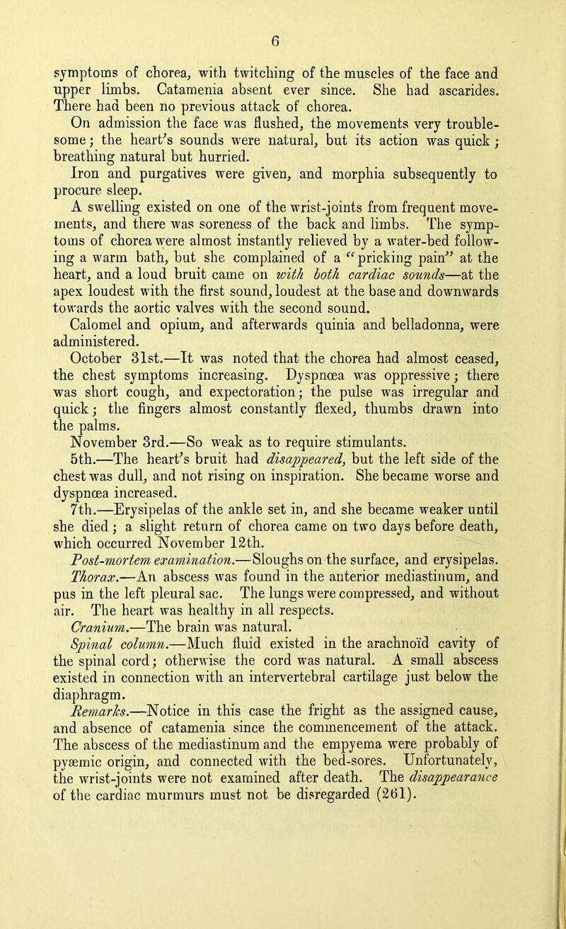 symptoms of chorea, with twitching of the muscles of the face and upper limbs. Catamenia absent ever since. She had ascarides. There had been no previous attack of chorea. On admission the face was flushed, the movements very trouble- some ; the heart's sounds were natural, but its action was quick ; breathing natural but hurried. Iron and purgatives were given, and morphia subsequently to procure sleep. A swelling existed on one of the wrist-joints from frequent move- ments, and there was soreness of the back and limbs. The symp- toms of chorea were almost instantly relieved by a water-bed follow- ing a warm bath, but she complained of a “ pricking pain at the heart, and a loud bruit came on with both cardiac sounds—at the apex loudest with the first sound, loudest at the base and downwards towards the aortic valves with the second sound. Calomel and opium, and afterwards quinia and belladonna, were administered. October 31st.—It was noted that the chorea had almost ceased, the chest symptoms increasing. Dyspnoea was oppressive; there was short cough, and expectoration; the pulse was irregular and quick; the fingers almost constantly flexed, thumbs drawn into the palms. November 3rd.—So weak as to require stimulants. 5th.—The heart's bruit had disappeared, but the left side of the chest was dull, and not rising on inspiration. She became worse and dyspnoea increased. 7th.—Erysipelas of the ankle set in, and she became weaker until she died; a slight return of chorea came on two days before death, which occurred November 12th. Post-mortem examination.—Sloughs on the surface, and erysipelas. Thorax.—-An abscess was found in the anterior mediastinum, and pus in the left pleural sac. The lungs were compressed, and without air. The heart was healthy in all respects. Cranium.—The brain was natural. Spinal column.—Much fluid existed in the arachnoid cavity of the spinal cord; otherwise the cord was natural. A small abscess existed in connection with an intervertebral cartilage just below the diaphragm. Remarks.—Notice in this case the fright as the assigned cause, and absence of catamenia since the commencement of the attack. The abscess of the mediastinum and the empyema were probably of pysemic origin, and connected with the bed-sores. Unfortunately, the wrist-joints were not examined after death. The disappearance of the cardiac murmurs must not be disregarded (261).