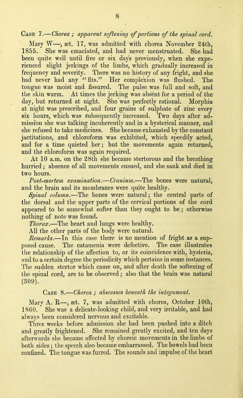 Case 7.—Chorea ; apparent softening of portions of the spinal cord. Mary W—, set. 17, was admitted with chorea November 24th, 1855. She was emaciated, and had never menstruated. She had been quite well until five or six days previously, when she expe- rienced slight jerkings of the limbs, which gradually increased in frequency and severity. There was no history of any fright, and she had never had any “ fits.” Her complexion was flushed. The tongue was moist and fissured. The pulse was full and soft, and the skin warm. At times the jerking was absent for a period of the day, but returned at night. She was perfectly rational. Morphia at night was prescribed, and four grains of sulphate of zinc every six hours, which was Subsequently increased. Two days after ad- mission she was talking incoherently and in a hysterical manner, and she refused to take medicines. She became exhausted by the constant jactitations, and chloroform was exhibited, which speedily acted, and for a time quieted her; but the movements again returned, and the chloroform was again required. At 10 a.m. on the 28th she became stertorous and the breathing hurried; absence of all movements ensued, and she sank and died in two hours. Vost-mortem examination.—Cranium.—The bones were natural, and the brain and its membranes were quite healthy. Spinal column.—The bones were natural; the central parts of the dorsal and the upper parts of the cervical portions of the cord appeared to be somewhat softer than they ought to be; otherwise nothing of note was found. Thorax.—The heart and lungs were healthy. All the other parts of the body were natural. Remarks.—In this case there is no mention of fright as a sup- posed cause. The catamenia were defective. The case illustrates the relationship of the affection to, or its coincidence with, hysteria, and to a certain degree the periodicity which pertains in some instances. The sudden stertor which came on, and after death the softening of the spinal cord, are to be observed; also that the brain was natural (309). Case 8.—Chorea ; abscesses beneath the integument. Mary A. R—, set. 7, was admitted with chorea, October 10th, 1860. She was a delicate-looking child, and very irritable, and had always been considered nervous and excitable. Three weeks before admission she had been pushed into a ditch and greatly frightened. She remained greatly excited, and ten days afterwards she became affected by choreic movements in the limbs of both sides; the speech also became embarrassed. The bowels had been confined. The tongue was furred. The sounds and impulse of the heart