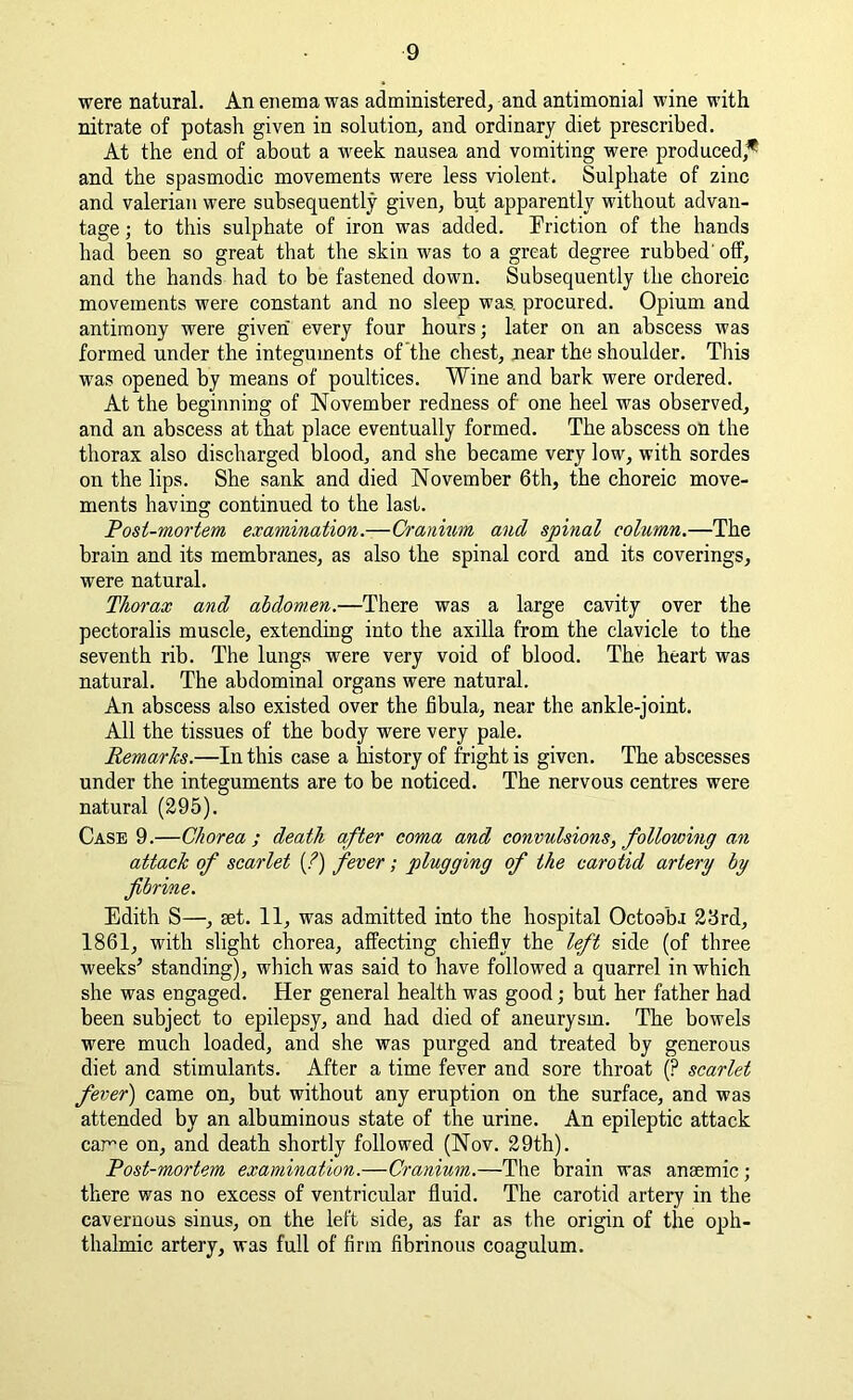 were natural. An enema was administered, and antimonial wine with nitrate of potash given in solution, and ordinary diet prescribed. At the end of about a week nausea and vomiting were produced,* and the spasmodic movements were less violent. Sulphate of zinc and valerian were subsequently given, but apparently without advan- tage ; to this sulphate of iron was added. Friction of the hands had been so great that the skin was to a great degree rubbed' off, and the hands had to be fastened down. Subsequently the choreic movements were constant and no sleep was. procured. Opium and antimony were given every four hours; later on an abscess was formed under the integuments of the chest, near the shoulder. This was opened by means of poultices. Wine and bark were ordered. At the beginning of November redness of one heel was observed, and an abscess at that place eventually formed. The abscess on the thorax also discharged blood, and she became very low, with sordes on the lips. She sank and died November 6th, the choreic move- ments having continued to the last. Post-mortem examination.—Cranium and spinal column.—The brain and its membranes, as also the spinal cord and its coverings, were natural. Thorax and abdomen.—There was a large cavity over the pectoralis muscle, extending into the axilla from the clavicle to the seventh rib. The lungs were very void of blood. The heart was natural. The abdominal organs were natural. An abscess also existed over the fibula, near the ankle-joint. All the tissues of the body were very pale. Remarks.—In this case a history of fright is given. The abscesses under the integuments are to be noticed. The nervous centres were natural (295). Case 9.—Chorea ; death after coma and convulsions, following an attack of scarlet (?) fever; plugging of the carotid artery by fibrine. Edith S—, set. 11, was admitted into the hospital OctoabJ 23rd, 1861, with slight chorea, affecting chiefly the left side (of three weeks’ standing), which was said to have followed a quarrel in which she was engaged. Her general health was good; but her father had been subject to epilepsy, and had died of aneurysm. The bowels were much loaded, and she was purged and treated by generous diet and stimulants. After a time fever and sore throat (? scarlet fever) came on, but without any eruption on the surface, and was attended by an albuminous state of the urine. An epileptic attack came on, and death shortly followed (Nov. 29th). Post-mortem examination.—Cranium.—The brain was anaemic; there was no excess of ventricular fluid. The carotid artery in the cavernous sinus, on the left side, as far as the origin of the oph- thalmic artery, was full of firm fibrinous coagulum.