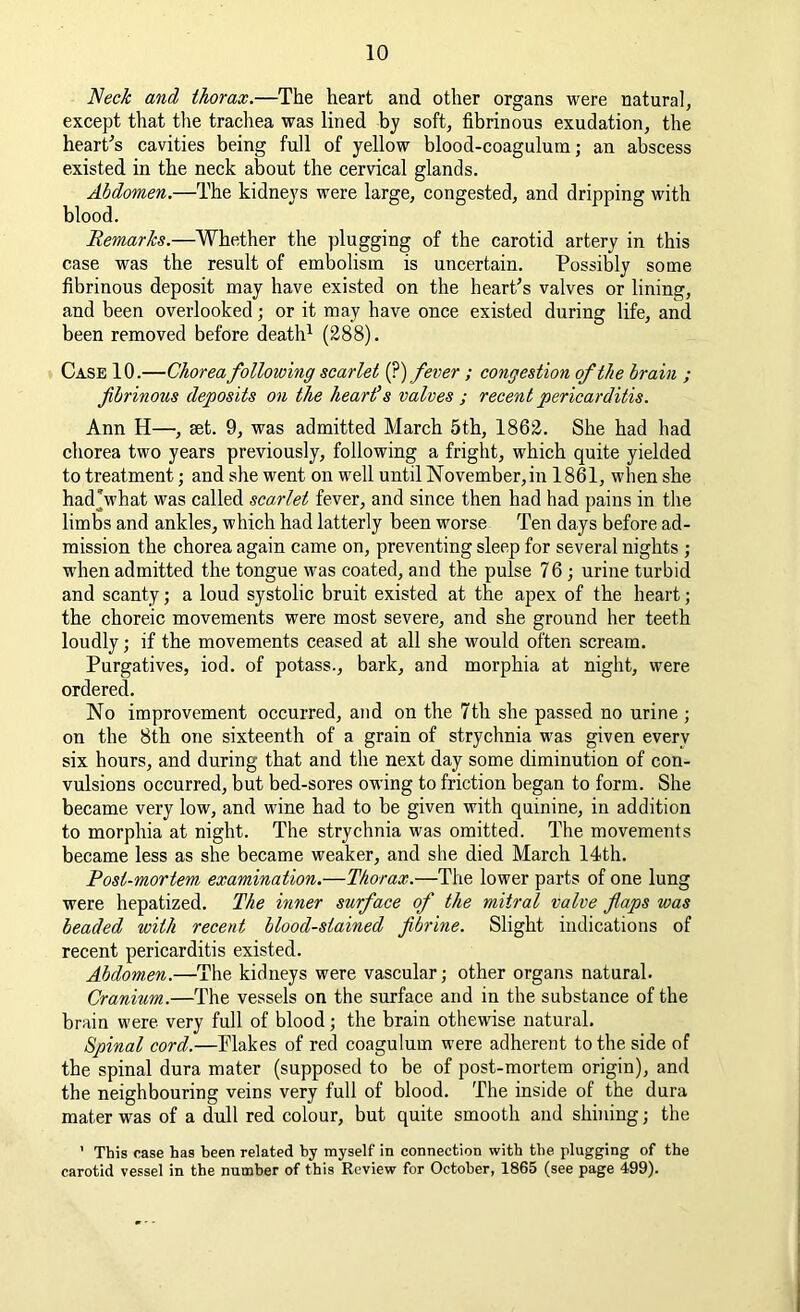 Neck and thorax.—The heart and other organs were natural, except that the trachea was lined by soft, fibrinous exudation, the heart's cavities being full of yellow blood-coagulum; an abscess existed in the neck about the cervical glands. Abdomen.—The kidneys were large, congested, and dripping with blood. Remarks.—Whether the plugging of the carotid artery in this case was the result of embolism is uncertain. Possibly some fibrinous deposit may have existed on the heart's valves or lining, and been overlooked; or it may have once existed during life, and been removed before death1 (288). Case 10.—Chorea following scarlet (?) fever ; congestion of the brain ; fibrinous deposits on the heart’s valves ; recent pericarditis. Ann H—, aet. 9, was admitted March 5th, 1862. She had had chorea two years previously, following a fright, which quite yielded to treatment ■ and she went on well until November,in 1861, when she had Vhat was called scarlet fever, and since then had had pains in the limbs and ankles, which had latterly been worse Ten days before ad- mission the chorea again came on, preventing sleep for several nights ; when admitted the tongue was coated, and the pulse 76; urine turbid and scanty; a loud systolic bruit existed at the apex of the heart; the choreic movements were most severe, and she ground her teeth loudly; if the movements ceased at all she would often scream. Purgatives, iod. of potass., bark, and morphia at night, were ordered. No improvement occurred, and on the 7th she passed no urine ; on the 8th one sixteenth of a grain of strychnia was given every six hours, and during that and the next day some diminution of con- vulsions occurred, but bed-sores owing to friction began to form. She became very low, and wine had to be given with quinine, in addition to morphia at night. The strychnia was omitted. The movements became less as she became weaker, and she died March 14th. Post-mortem examination.—Thorax.—The lower parts of one lung were hepatized. The inner surface of the mitral valve flaps was beaded with recent blood-stained fibrine. Slight indications of recent pericarditis existed. Abdomen.—The kidneys were vascular; other organs natural. Cranium.—The vessels on the surface and in the substance of the brain were very full of blood; the brain othewise natural. Spinal cord.—Flakes of red coagulum were adherent to the side of the spinal dura mater (supposed to be of post-mortem origin), and the neighbouring veins very full of blood. The inside of the dura mater was of a dull red colour, but quite smooth and shining; the ' This case has been related by myself in connection with the plugging of the carotid vessel in the number of this Review for October, 1865 (see page 499).