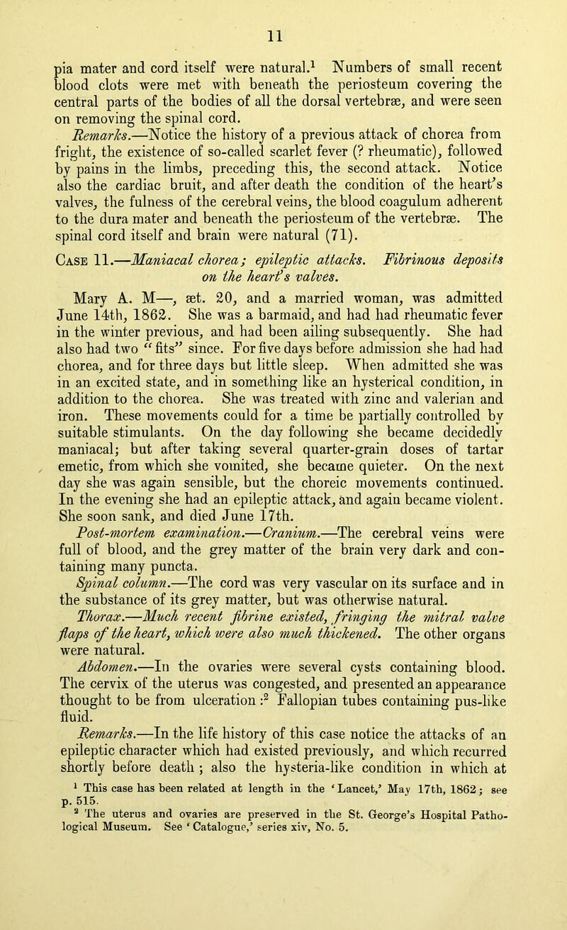 pia mater and cord itself were natural.1 Numbers of small recent blood clots were met with beneath the periosteum covering the central parts of the bodies of all the dorsal vertebrae, and were seen on removing the spinal cord. Remarks.—Notice the history of a previous attack of chorea from fright, the existence of so-called scarlet fever (? rheumatic), followed by pains in the limbs, preceding this, the second attack. Notice also the cardiac bruit, and after death the condition of the heart's valves, the fulness of the cerebral veins, the blood coagulum adherent to the dura mater and beneath the periosteum of the vertebrae. The spinal cord itself and brain were natural (71). Case 11.—Maniacal chorea; epileptic attacks. Fibrinous deposits on the heards valves. Mary A. M—, set. 20, and a married woman, was admitted June 14th, 1862. She was a barmaid, and had had rheumatic fever in the winter previous, and had been ailing subsequently. She had also had two “ fits since. For five days before admission she had had chorea, and for three days but little sleep. When admitted she was in an excited state, and in something like an hysterical condition, in addition to the chorea. She was treated with zinc and valerian and iron. These movements could for a time be partially controlled by suitable stimulants. On the day following she became decidedly maniacal; but after taking several quarter-grain doses of tartar emetic, from which she vomited, she became quieter. On the next day she was again sensible, but the choreic movements continued. In the evening she had an epileptic attack, and again became violent. She soon sank, and died June 17th. Post-mortem examination.—Cranium.—The cerebral veins were full of blood, and the grey matter of the brain very dark and con- taining many puncta. Spinal column.—The cord was very vascular on its surface and in the substance of its grey matter, but was otherwise natural. Thorax.—Much recent Jibrine existed, fringing the mitral valve flaps of the heart, which were also much thickened. The other organs were natural. Abdomen.—In the ovaries were several cysts containing blood. The cervix of the uterus was congested, and presented an appearance thought to be from ulceration :2 Fallopian tubes containing pus-like fluid. Remarks.—In the life history of this case notice the attacks of an epileptic character which had existed previously, and which recurred shortly before death ; also the hysteria-like condition in which at 1 This case has been related at length in the ‘ Lancet,’ May 17th, 1862; see p. 515. 2 The uterus and ovaries are preserved in the St. George’s Hospital Patho- logical Museum. See ‘ Catalogue,’ series xiv, No. 5.