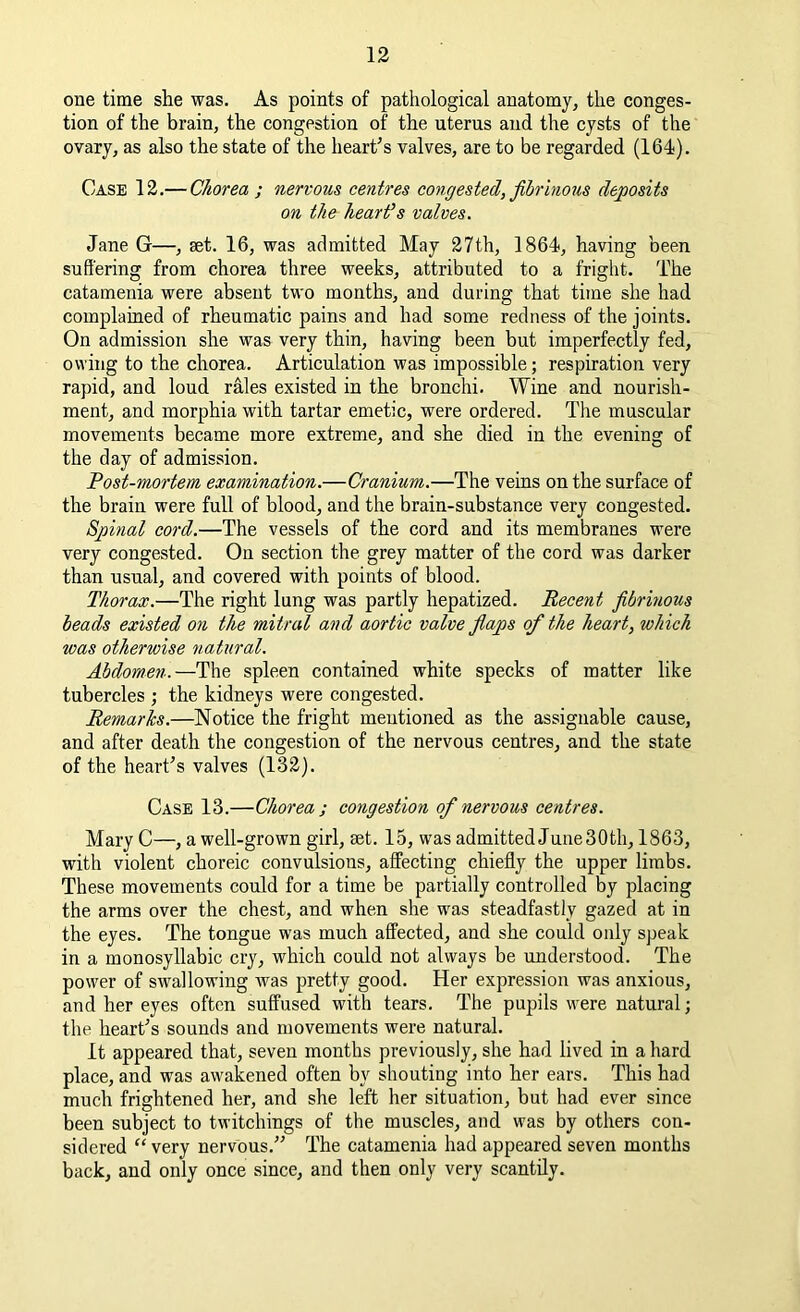 one time she was. As points of pathological anatomy, the conges- tion of the brain, the congestion of the uterus and the cysts of the ovary, as also the state of the heart's valves, are to be regarded (164). Case 12.— Chorea ; nervous centres congested, fibrinous deposits on the heart’s valves. Jane G—, set. 16, was admitted May 27th, 1864, having been suffering from chorea three weeks, attributed to a fright. The catamenia were absent two months, and during that time she had complained of rheumatic pains and had some redness of the joints. On admission she was very thin, having been but imperfectly fed, owing to the chorea. Articulation was impossible; respiration very rapid, and loud rales existed in the bronchi. Wine and nourish- ment, and morphia with tartar emetic, were ordered. The muscular movements became more extreme, and she died in the evening of the day of admission. Post-mortem examination.—Cranium.—The veins on the surface of the brain were full of blood, and the brain-substance very congested. Spinal cord.—The vessels of the cord and its membranes were very congested. On section the grey matter of the cord was darker than usual, and covered with points of blood. Thorax.—The right lung was partly hepatized. Recent fibrinous beads existed on the mitral and aortic valve flaps of the heart, which was otherwise natural. Abdomen.—The spleen contained white specks of matter like tubercles ; the kidneys were congested. Remarks.—Notice the fright mentioned as the assignable cause, and after death the congestion of the nervous centres, and the state of the heart's valves (132). Case 13.—Chorea ; congestion of nervous centres. Mary C—, a well-grown girl, set. 15, was admitted June30th, 1863, with violent choreic convulsions, affecting chiefly the upper limbs. These movements could for a time be partially controlled by placing the arms over the chest, and when she was steadfastly gazed at in the eyes. The tongue was much affected, and she could only speak in a monosyllabic cry, which could not always be understood. The power of swallowing was pretty good. Her expression was anxious, and her eyes often suffused with tears. The pupils were natural; the heart's sounds and movements were natural. It appeared that, seven months previously, she had lived in a hard place, and was awakened often by shouting into her ears. This had much frightened her, and she left her situation, but had ever since been subject to twitchings of the muscles, and was by others con- sidered “ very nervous. The catamenia had appeared seven months back, and only once since, and then only very scantily.