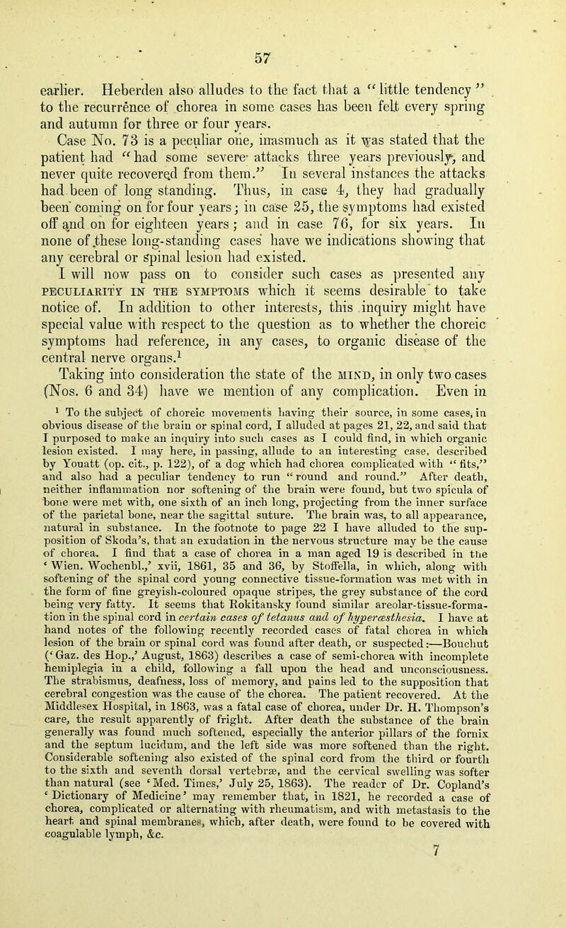 earlier. Heberdeu also alludes to the fact that a “ little tendency ” to the recurrence of chorea in some cases has been felt every spring and autumn for three or four years. Case No. 73 is a peculiar one, inasmuch as it tyas stated that the patient had “ had some severe- attacks three years previously, and never quite recovered from them.” In several instances the attacks had been of long standing. Thus, in case 4, they had gradually been' coming on for four years; in case 25, the symptoms had existed off and on for eighteen years; and in case 76, for six years. In none of .these long-standing cases have we indications showing that any cerebral or spinal lesion had existed. I will now pass on to consider such cases as presented any peculiarity in the symptoms which it seems desirable to take notice of. In addition to other interests, this inquiry might have special value with respect to the question as to whether the choreic symptoms had reference, in any cases, to organic disease of the central nerve organs.1 Taking into consideration the state of the mind, in only two cases (Nos. 6 and 34) have we mention of any complication. Even in 1 To the subject of choreic movements having their source, in some cases, in obvious disease of the brain or spinal cord, I alluded at pages 21, 22, and said that I purposed to make an inquiry into such cases as I could find, in which organic lesion existed. I may here, in passing, allude to an interesting case, described by Youatt (op. cit., p. 122), of a dog which had chorea complicated with “ fits,” and also had a peculiar tendency to run “ round and round.” After death, neither inflammation nor softening of the brain were found, but two spicula of bone were met with, one sixth of an inch long, projecting from the inner surface of the parietal bone, near the sagittal suture. The brain was, to all appearance, natural in substance. In the footnote to page 22 I have alluded to the sup- position of Skoda’s, that an exudation in the nervous structure may be the cause of chorea. I find that a case of chorea in a man aged 19 is described in the ‘ Wien. Wochenbl.,’ xvii, 1861, 35 and 36, by Stoflella, in which, along with softening of the spinal cord young connective tissue-formation was met with in the form of fine greyish-coloured opaque stripes, the grey substance of the cord being very fatty. It seems that Rokitansky found similar areolar-tissue-forma- tion in the spinal cord in certain cases of tetanus and of hypercesthesia. I have at hand notes of the following recently recorded cases of fatal chorea in which lesion of the brain or spinal cord was found after death, or suspected:—Bouchut (‘ Gaz. des Hop.,’ August, 1863) describes a case of semi-chorea with incomplete hemiplegia in a child, following a fall upon the head and unconsciousness. The strabismus, deafness, loss of memory, and pains led to the supposition that cerebral congestion was the cause of the chorea. The patient recovered. At the Middlesex Hospital, in 1863, was a fatal case of chorea, under Dr. H. Thompson’s care, the result apparently of fright. After death the substance of the brain generally was found much softened, especially the anterior pillars of the fornix and the septum lucidum, and the left side was more softened than the right. Considerable softening also existed of the spinal cord from the third or fourth to the sixth and seventh dorsal vertebrae, and the cervical swelling was softer than natural (see ‘Med. Times,’ July 25, 1863). The reader of Dr. Copland’s ‘Dictionary of Medicine’ may remember that, in 1821, he recorded a case of chorea, complicated or alternating with rheumatism, and with metastasis to the heart and spinal membranes, which, after death, were found to be covered with coagulable lymph, &c. 7