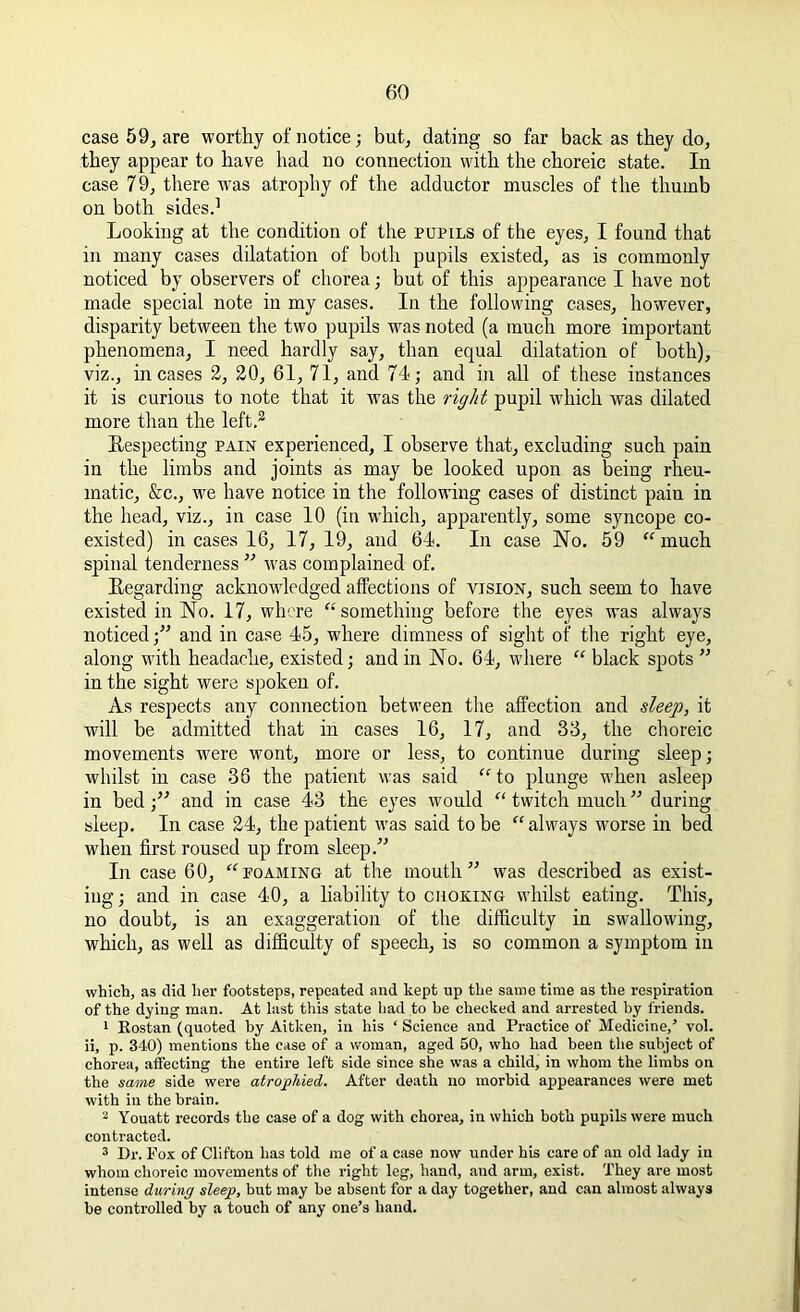 case 59, are worthy of notice; but, dating so far back as they do, they appear to have had no connection with the choreic state. In case 79, there was atrophy of the adductor muscles of the thumb on both sides.1 Looking at the condition of the pupils of the eyes, I found that in many cases dilatation of both pupils existed, as is commonly noticed by observers of chorea; but of this appearance I have not made special note in my cases. In the following cases, however, disparity between the two pupils was noted (a much more important phenomena, I need hardly say, than equal dilatation of both), viz., incases 2, 20, 61, 71, and 74; and in all of these instances it is curious to note that it was the right pupil which was dilated more than the left.2 Bespecting pain experienced, I observe that, excluding such pain in the limbs and joints as may be looked upon as being rheu- matic, &c., we have notice in the following cases of distinct pain in the head, viz., in case 10 (in which, apparently, some syncope co- existed) incases 16, 17, 19, and 64. In case No. 59 “much spinal tenderness ” was complained of. Begarding acknowdedged affections of vision, such seem to have existed in No. 17, where “something before the eyes was always noticed;” and in case 45, where dimness of sight of the right eye, along with headache, existed; and in No. 64, where “ black spots ” in the sight were spoken of. As respects any connection between the affection and sleep, it will be admitted that in cases 16, 17, and 33, the choreic movements wrere wont, more or less, to continue during sleep; whilst in case 36 the patient was said “ to plunge when asleep in bed;” and in case 43 the eyes would “twitch much” during sleep. In case 24, the patient was said to be “ always worse in bed when first roused up from sleep.” In case 60, “foaming at the mouth” was described as exist- ing ; and in case 40, a liability to choking whilst eating. This, no doubt, is an exaggeration of the difficulty in swallowing, which, as well as difficulty of speech, is so common a symptom in which, as did her footsteps, repeated and kept up the same time as the respiration of the dying man. At last this state had to he checked and arrested by friends. 1 Eostan (quoted by Aitken, in his ‘ Science and Practice of Medicine,’ vol. ii, p. 340) mentions the case of a woman, aged 50, who had been the subject of chorea, affecting the entire left side since she was a child, in whom the limbs on the same side were atrophied. After death no morbid appearances were met with in the brain. 2 Youatt records the case of a dog with chorea, in which both pupils were much contracted. 3 Dr. Fox of Clifton has told me of a case now under his care of an old lady in whom choreic movements of the right leg, hand, and arm, exist. They are most intense during sleep, but may be absent for a day together, and can almost always be controlled by a touch of any one’s hand.