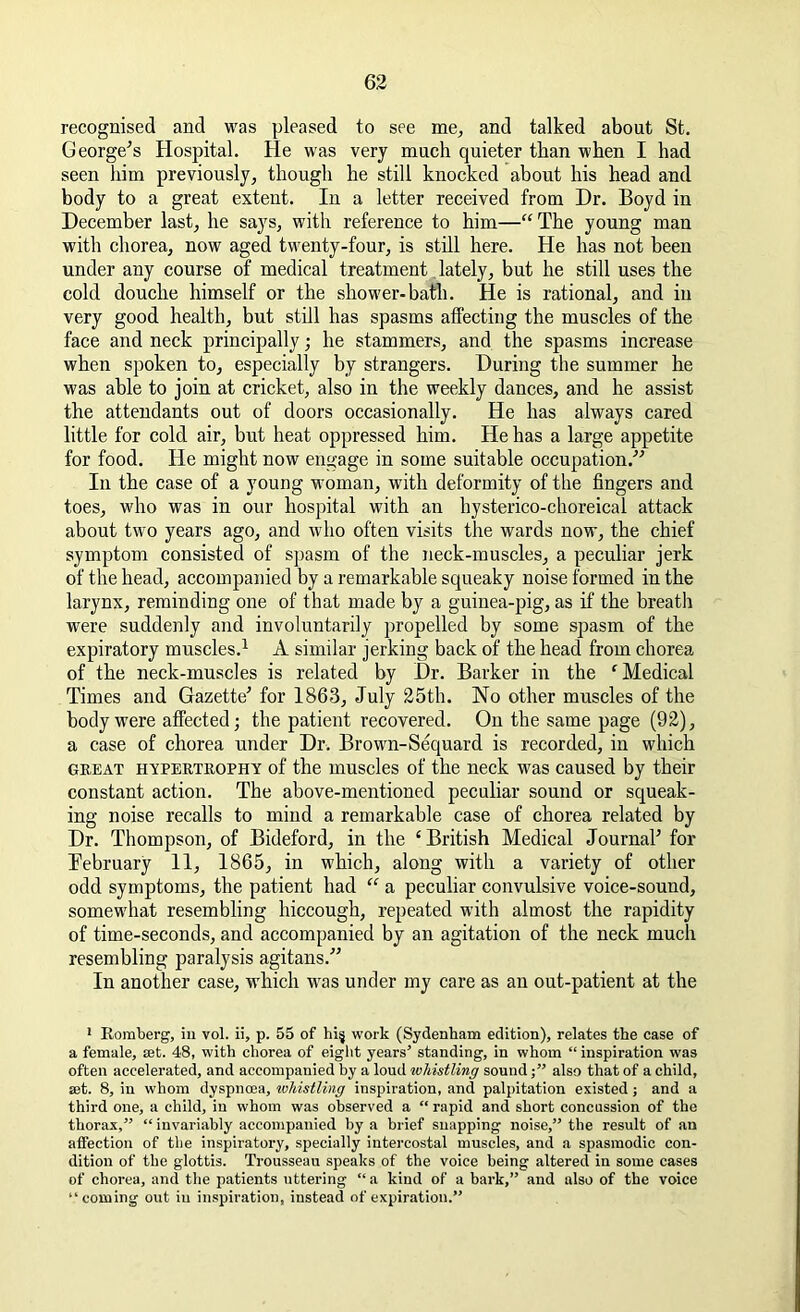recognised and was pleased to see me, and talked about St. George's Hospital. He was very much quieter than when I had seen him previously, though he still knocked about his head and body to a great extent. In a letter received from Dr. Boyd in December last, he says, with reference to him—“The young man with chorea, now aged twenty-four, is still here. He has not been under any course of medical treatment lately, but he still uses the cold douche himself or the shower-bath. He is rational, and in very good health, but still has spasms affecting the muscles of the face and neck principally; he stammers, and the spasms increase when spoken to, especially by strangers. During the summer he was able to join at cricket, also in the weekly dances, and he assist the attendants out of doors occasionally. He has always cared little for cold air, but heat oppressed him. He has a large appetite for food. He might now engage in some suitable occupation/'’ In the case of a young woman, with deformity of the fingers and toes, who was in our hospital with an hysterico-choreical attack about two years ago, and who often visits the wards now, the chief symptom consisted of spasm of the neck-muscles, a peculiar jerk of the head, accompanied by a remarkable squeaky noise formed in the larynx, reminding one of that made by a guinea-pig, as if the breath were suddenly and involuntarily propelled by some spasm of the expiratory muscles.1 A similar jerking back of the head from chorea of the neck-muscles is related by Dr. Barker in the ‘ Medical Times and Gazette' for 1863, July 25th. No other muscles of the body were affected; the patient recovered. On the same page (92), a case of chorea under Dr. Brown-Sequard is recorded, in which great hypertrophy of the muscles of the neck was caused by their constant action. The above-mentioned peculiar sound or squeak- ing noise recalls to mind a remarkable case of chorea related by Dr. Thompson, of Bideford, in the ‘ British Medical Journal' for February 11, 1865, in which, along with a variety of other odd symptoms, the patient had “ a peculiar convulsive voice-sound, somewhat resembling hiccough, repeated with almost the rapidity of time-seconds, and accompanied by an agitation of the neck much resembling paralysis agitans. In another case, which was under my care as an out-patient at the 1 Romberg, in vol. ii, p. 55 of hi§ work (Sydenham edition), relates the case of a female, set. 48, with chorea of eight years’ standing, in whom “ inspiration was often accelerated, and accompanied by a loud whistling soundalso that of a child, set. 8, in whom dyspnoea, whistling inspiration, and palpitation existed; and a third one, a child, in whom was observed a “ rapid and short concussion of the thorax,” “ invariably accompanied by a brief snapping noise,” the result of an affection of the inspiratory, specially intercostal muscles, and a spasmodic con- dition of the glottis. Trousseau speaks of the voice being altered in some cases of chorea, and the patients uttering “a kind of a bark,” and also of the voice “coming out in inspiration, instead of expiration.”