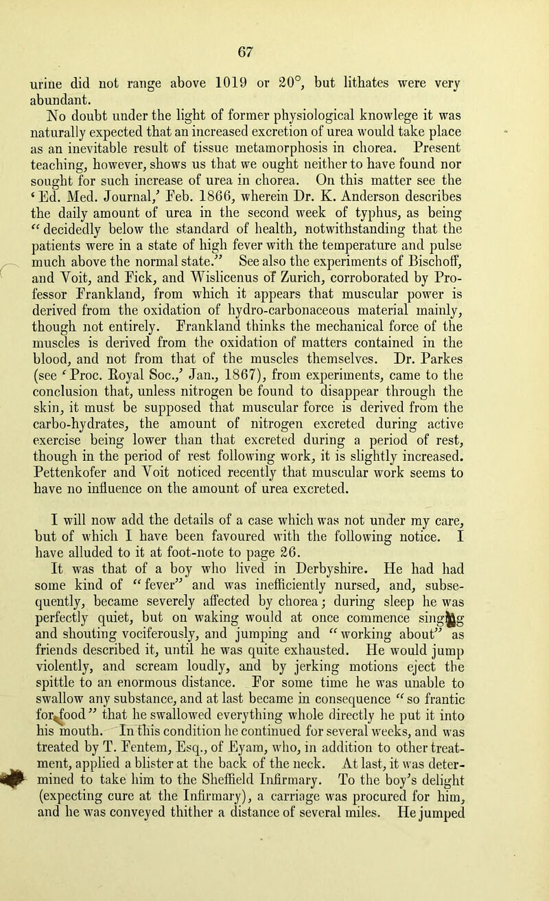 urine did not range above 1019 or 20°, but litbates were very abundant. No doubt under the light of former physiological knowlege it was naturally expected that an increased excretion of urea would take place as an inevitable result of tissue metamorphosis in chorea. Present teaching, however, shows us that we ought neither to have found nor sought for such increase of urea in chorea. On this matter see the ‘Ed. Med. Journal/ Eeb. 1866, wherein Dr. K. Anderson describes the daily amount of urea in the second week of typhus, as being “ decidedly below the standard of health, notwithstanding that the patients were in a state of high fever with the temperature and pulse much above the normal state.” See also the experiments of Bischoff, and Yoit, and Pick, and Wislicenus of Zurich, corroborated by Pro- fessor Erankland, from which it appears that muscular power is derived from the oxidation of hydro-carbonaceous material mainly, though not entirely. Prankland thinks the mechanical force of the muscles is derived from the oxidation of matters contained in the blood, and not from that of the muscles themselves. Dr. Parkes (see ‘Proc. Eoyal Soc./ Jan., 1867), from experiments, came to the conclusion that, unless nitrogen be found to disappear through the skin, it must be supposed that muscular force is derived from the carbo-hydrates, the amount of nitrogen excreted during active exercise being lower than that excreted during a period of rest, though in the period of rest following work, it is slightly increased. Pettenkofer and Yoit noticed recently that muscular work seems to have no influence on the amount of urea excreted. I will now add the details of a case which was not under my care, but of which I have been favoured with the following notice. I have alluded to it at foot-note to page 26. It was that of a boy who lived in Derbyshire. He had had some kind of “ fever” and was inefficiently nursed, and, subse- quently, became severely affected by chorea; during sleep he was perfectly quiet, but on waking would at once commence sing^g and shouting vociferously, and jumping and “ working about” as friends described it, until he was quite exhausted. He would jump violently, and scream loudly, and by jerking motions eject the spittle to an enormous distance. Por some time he was unable to swallow any substance, and at last became in consequence “ so frantic for^food ” that he swallowed everything whole directly he put it into his mouth. In this condition he continued for several weeks, and was treated by T. Eentem, Esq., of Eyam, who, in addition to other treat- ment, applied a blister at the back of the neck. At last, it was deter- <# mined to take him to the Sheffield Infirmary. To the boy's delight (expecting cure at the Infirmary), a carriage was procured for him, and he was conveyed thither a distance of several miles. He jumped