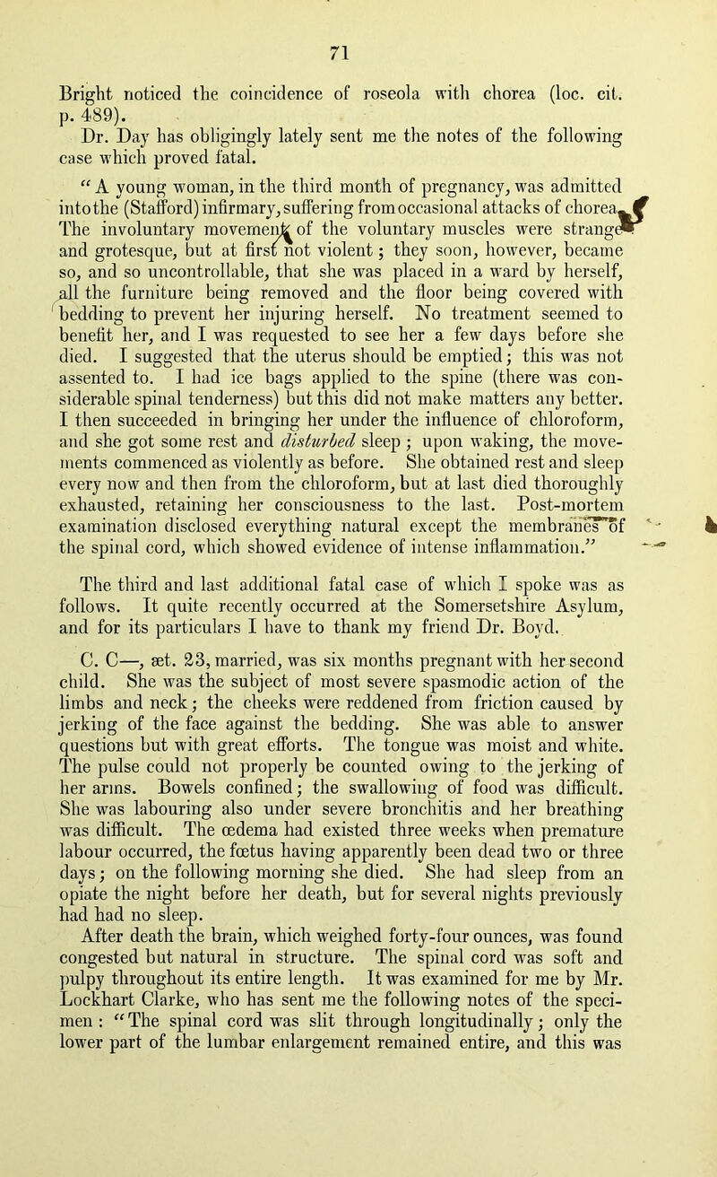 Bright noticed the coincidence of roseola with chorea (loc. cit. p. 489). Dr. Day has obligingly lately sent me the notes of the following case which proved fatal. “ A young woman, in the third month of pregnancy, was admitted intothe (Stafford) infirmary, suffering from occasional attacks of chorea- f The involuntary movement of the voluntary muscles were strange*^ and grotesque, but at first not violent; they soon, however, became so, and so uncontrollable, that she was placed in a ward by herself, Ml the furniture being removed and the floor being covered with bedding to prevent her injuring herself. No treatment seemed to benefit her, and I was requested to see her a few days before she died. I suggested that the uterus should be emptied; this was not assented to. I had ice bags applied to the spine (there was con- siderable spinal tenderness) but this did not make matters any better. I then succeeded in bringing her under the influence of chloroform, and she got some rest and disturbed sleep ; upon waking, the move- ments commenced as violently as before. She obtained rest and sleep every now and then from the chloroform, but at last died thoroughly exhausted, retaining her consciousness to the last. Post-mortem examination disclosed everything natural except the membraheT'of ‘ • 4 the spinal cord, which showed evidence of intense inflammation.” ~---® The third and last additional fatal case of which I spoke was as follows. It quite recently occurred at the Somersetshire Asylum, and for its particulars I have to thank my friend Dr. Boyd. C. C—, set. 23, married, was six months pregnant with her second child. She was the subject of most severe spasmodic action of the limbs and neck; the cheeks were reddened from friction caused by jerking of the face against the bedding. She was able to answer questions but with great efforts. The tongue was moist and white. The pulse could not properly be counted owing to the jerking of her arms. Bowels confined; the swallowing of food was difficult. She was labouring also under severe bronchitis and her breathing was difficult. The oedema had existed three weeks when premature labour occurred, the foetus having apparently been dead two or three days; on the following morning she died. She had sleep from an opiate the night before her death, but for several nights previously had had no sleep. After death the brain, which weighed forty-four ounces, was found congested but natural in structure. The spinal cord w^as soft and pulpy throughout its entire length. It was examined for me by Mr. Lockhart Clarke, who has sent me the following notes of the speci- men : “ The spinal cord was slit through longitudinally; only the lower part of the lumbar enlargement remained entire, and this was