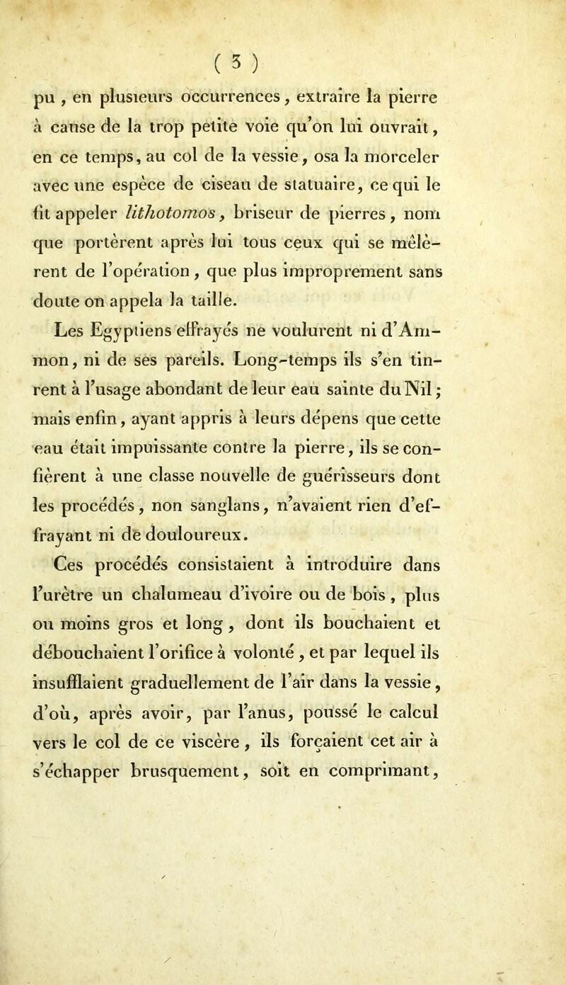 pu , en plusieurs occurrences, extraire la pierre à cause de la trop petite voie qu’on lui ouvrait, en ce temps, au col de la vessie, osa la morceler avec une espèce de ciseau de statuaire, ce qui le fit appeler lithotomos, briseur de pierres, nom que portèrent après lui tous ceux qui se mêlè- rent de l'opération , que plus improprement sans doute on appela la taille. Les Egyptiens effrayés ne voulurent ni d’Am- mon, ni de ses pareils. Long-temps ils s’en tin- rent à l’usage abondant de leur eau sainte du Nil ; mais enfin, ayant appris à leurs dépens que cette eau était impuissante contre la pierre, ils se con- fièrent à une classe nouvelle de guérisseurs dont les procédés, non sanglans, n’avaient rien d’ef- frayant ni dê douloureux. Ces procédés consistaient à introduire dans l’urètre un chalumeau d’ivoire ou de bois , plus ou moins gros et long , dont ils bouchaient et débouchaient l’orifice à volonté , et par lequel ils insufflaient graduellement de l’air dans la vessie, d’où, après avoir, par l’anus, poussé le calcul vers le col de ce viscère , ils forçaient cet air à s’échapper brusquement, soit en comprimant,