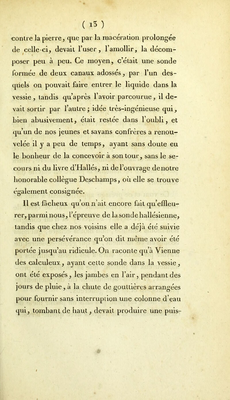 contre la pierre, que par la macération prolongée de celle-ci, devait l’user, l’amollir, la décom- poser peu à peu. Ce moyen, c’était une sonde formée de deux canaux adossés, par l’un des- quels on pouvait faire entrer le liquide dans la vessie , tandis qu’après l’avoir parcourue , il de- vait sortir par l’autre; idée très-ingénieuse qui, bien abusivement, était restée dans l’oubli, et qu’un de nos jeunes et savans confrères a renou- velée il y a peu de temps, ayant sans doute eu le bonheur de la concevoir à son tour, sans le se- cours ni du livre d’Hallés, ni de l’ouvrage de notre honorable collègue Deschamps, où elle se trouve également consignée. Il est fâcheux qu’on n’ait encore fait qu’efïleu- rer, parmi nous, l’épreuve de la sonde hallésienne, tandis que chez nos voisins elle a déjà été suivie avec une persévérance qu’on dit même avoir été portée jusqu’au ridicule. On raconte qu’à Vienne des calculeux, ayant celte sonde dans la vessie, ont été exposés, les jambes en l’air, pendant des jours de pluie, à la chute de gouttières arrangées pour fournir sans interruption une colonne d’eau qui, tombant de haut, devait produire une puis-