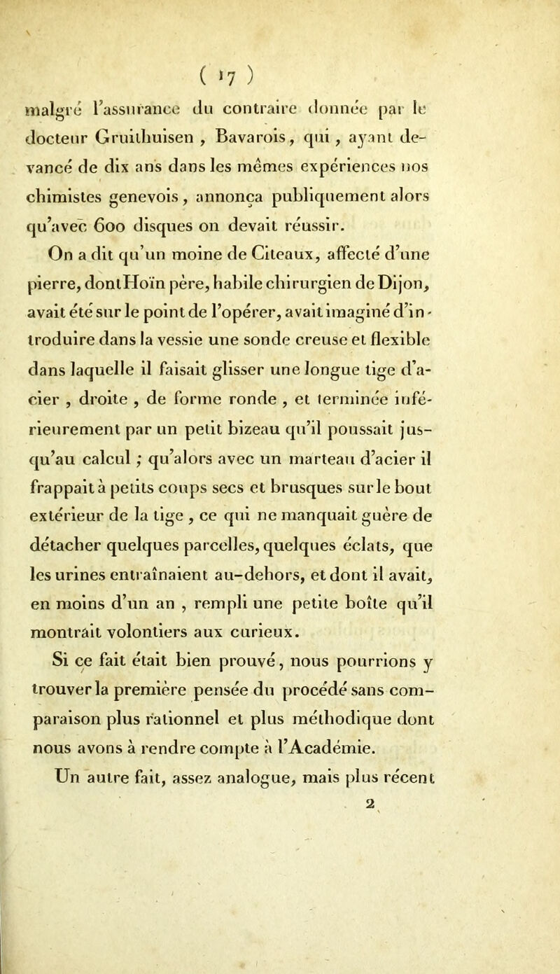 ( >7 ) malgré l’assurance du contraire donnée par le docteur Gruilhuisen , Bavarois, qui, ayant de- vancé de dix ans dans les mêmes expériences nos chimistes genevois, annonça publiquement alors qu’avec 600 disques on devait réussir. On a dit qu’un moine de Cileaux, affecté d’une pierre, dontHoïn père, habile chirurgien de Dijon, avait été sur le point de l’opérer, avait imaginé d’in - troduire dans la vessie une sonde creuse et flexible dans laquelle il faisait glisser une longue lige d’a- cier , droite , de forme ronde , et terminée infé- rieurement par un petit bizeau qu’il poussait jus- qu’au calcul ; qu’alors avec un marteau d’acier il frappait à petits coups secs et brusques sur le bout extérieur de la tige , ce qui ne manquait guère de détacher quelques parcelles, quelques éclats, que les urines entraînaient au-dehors, et dont il avait, en moins d’un an , rempli une petite boîte qu’il montrait volontiers aux curieux. Si ce fait était bien prouvé, nous pourrions y trouver la première pensée du procédé sans com- paraison plus rationnel et plus méthodique dont nous avons à rendre compte à l’Académie. Un autre fait, assez analogue, mais plus récent