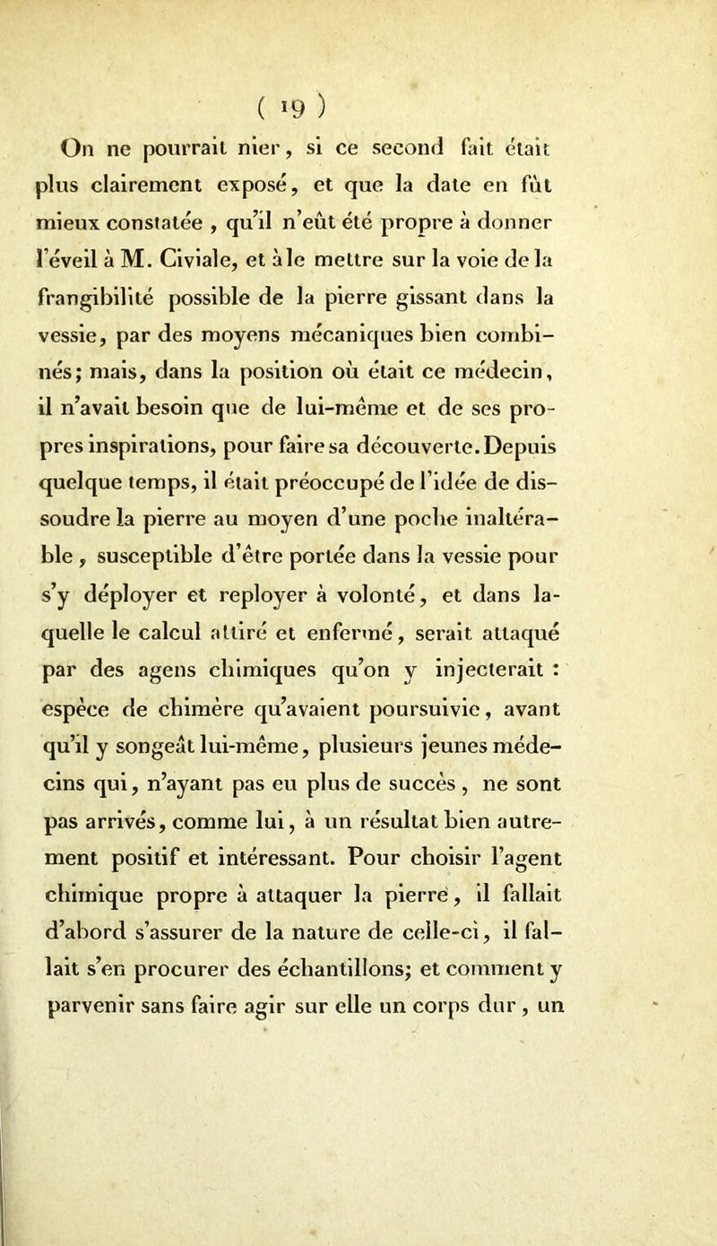 On ne pourrait nier, si ce second fait était plus clairement exposé, et que la date en fut mieux constatée , qu’il n’eût été propre à donner l’éveil à M. Civiale, et aie mettre sur la voie de la frangibilité possible de la pierre gissant dans la vessie, par des moyens mécaniques bien combi- nés; mais, dans la position où était ce médecin, il n’avait besoin que de lui-même et de ses pro- pres inspirations, pour faire sa découverte. Depuis quelque temps, il était préoccupé de l’idée de dis- soudre la pierre au moyen d’une poche inaltéra- ble , susceptible d’être portée dans la vessie pour s’y déployer et reployer à volonté, et dans la- quelle le calcul attiré et enfermé, serait attaqué par des agens chimiques qu’on y injecterait : espèce de chimère qu’avaient poursuivie, avant qu’il y songeât lui-même, plusieurs jeunes méde- cins qui, n’ayant pas eu plus de succès , ne sont pas arrivés, comme lui, à un résultat bien autre- ment positif et intéressant. Pour choisir l’agent chimique propre à attaquer la pierre, il fallait d’abord s’assurer de la nature de celle-ci, il fal- lait s’en procurer des échantillons; et comment y parvenir sans faire agir sur elle un corps dur , un