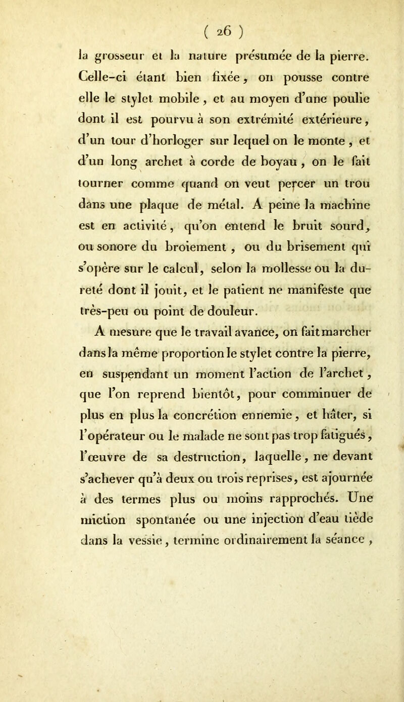 ( *6 ) la grosseur ei la nature présumée de la pierre. Celle-ci étant bien fixée, on pousse contre elle le stylet mobile , et au moyen d’une poulie dont il est pourvu à son extrémité extérieure, d’un tour d’horloger sur lequel on le monte , et d’un long archet à corde de boyau , on le fait tourner comme quand on veut pepeer un trou dans une plaque de métal. A peine la machine est en activité, qu’on entend le bruit sourd, ou sonore du broiement , ou du brisement qui s’opère sur le calcul, selon la mollesse ou la du- reté dont il jouit, et le patient ne manifeste que très-peu ou point de douleur. A mesure que le travail avance, on fait marcher dans la même proportion le stylet contre la pierre, en suspendant un moment l’action de l’archet, que l’on reprend bientôt, pour comminuer de plus en plus la concrétion ennemie, et hâter, si l’opérateur ou le malade ne sont pas trop fatigués, l’œuvre de sa destruction, laquelle, ne devant s’achever qu’à deux ou trois reprises, est ajournée à des termes plus ou moins rapprochés. Une miction spontanée ou une injection d’eau tiède dans la vessie, termine ordinairement la séance ,