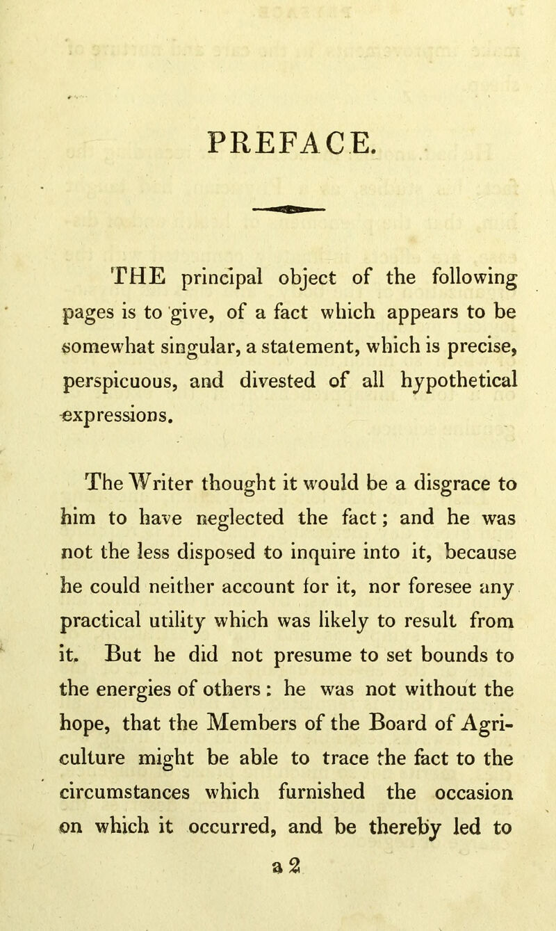 PREFACE. THE principal object of the following pages is to give, of a fact which appears to be somewhat singular, a statement, which is precise, perspicuous, and divested of all hypothetical expressions. The Writer thought it would be a disgrace to him to have neglected the fact; and he was not the less disposed to inquire into it, because he could neither account for it, nor foresee any practical utility which was likely to result from it. But he did not presume to set bounds to the energies of others : he was not without the hope, that the Members of the Board of Agri- culture might be able to trace the fact to the circumstances which furnished the occasion on which it occurred, and be thereby led to a 2