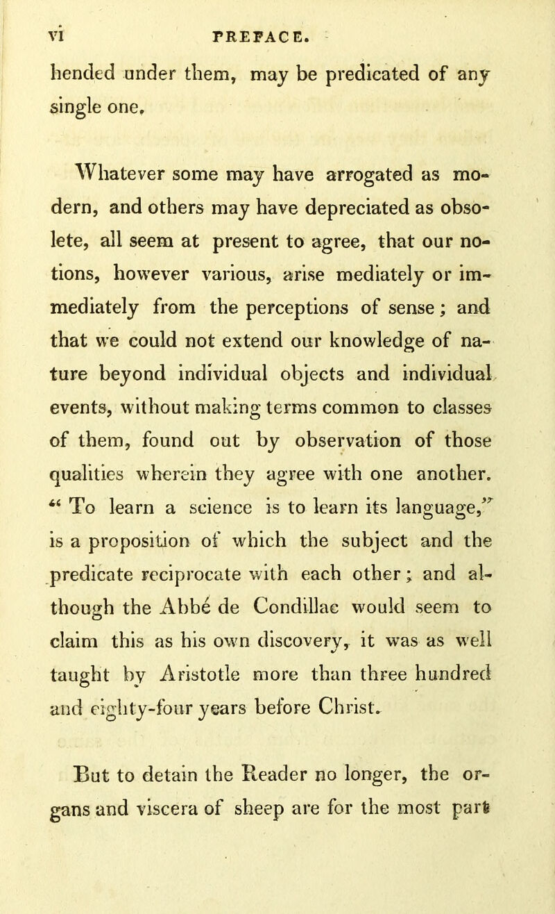 henckd under them, may be predicated of any single one. Whatever some may have arrogated as mo- dern, and others may have depreciated as obso- lete, all seem at present to agree, that our no- tions, however various, arise mediately or im- mediately from the perceptions of sense; and that we could not extend our knowledge of na- ture beyond individual objects and individual events, without making terms common to classes of them, found out by observation of those qualities wherein they agree with one another. To learn a science is to learn its language/' is a proposition of which the subject and the predicate reciprocate with each other; and al- though the Abbe de Condillac wmuld seem to claim this as his own discovery, it was as well taught by Aristotle more than three hundred and eighty-four years before Christ. But to detain the Reader no longer, the or- gans and viscera of sheep are for the most part