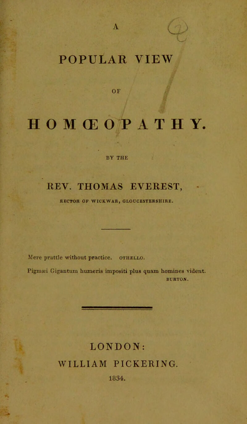 POPULAR VIEW OF HOMCEOPATHY. BY THE REV. THOMAS EVEREST, • RECTOR OF WICKWAR, GLOUCESTERSHIRE. Mere prattle without practice, othello. Gigantum humeris impositi plus quam homiues vident. BURTON. LONDON: WILLIAM PICKERING. 1834.