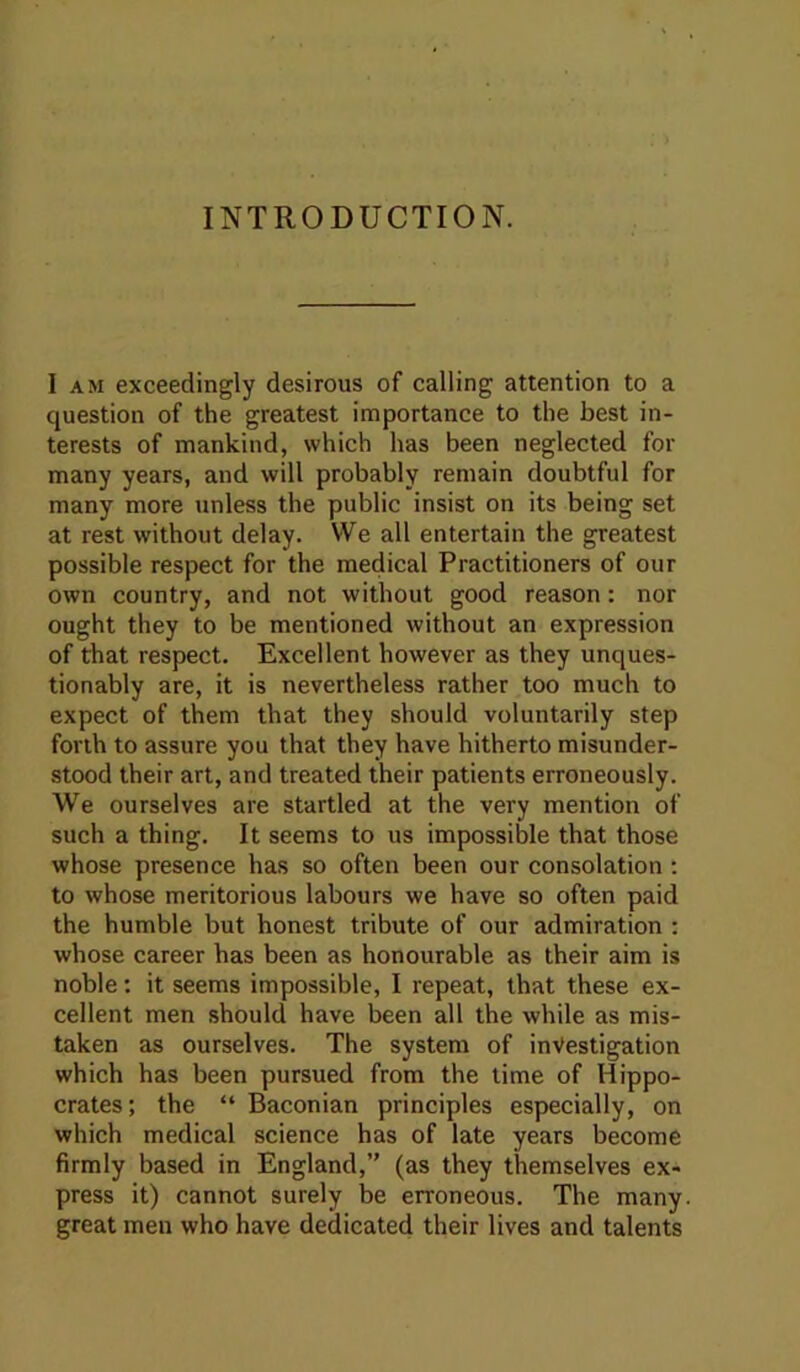 INTRODUCTION. I AM exceedingly desirous of calling attention to a question of the greatest importance to the best in- terests of mankind, which has been neglected for many years, and will probably remain doubtful for many more unless the public insist on its being set at rest without delay. We all entertain the greatest possible respect for the medical Practitioners of our own country, and not without good reason: nor ought they to be mentioned without an expression of that respect. Excellent however as they unques- tionably are, it is nevertheless rather too much to expect of them that they should voluntarily step forth to assure you that they have hitherto misunder- stood their art, and treated their patients erroneously. We ourselves are startled at the very mention of such a thing. It seems to us impossible that those whose presence has so often been our consolation ; to whose meritorious labours we have so often paid the humble but honest tribute of our admiration : whose career has been as honourable as their aim is noble: it seems impossible, I repeat, that these ex- cellent men should have been all the while as mis- taken as ourselves. The system of investigation which has been pursued from the time of Hippo- crates ; the “ Baconian principles especially, on which medical science has of late years become firmly based in England,” (as they themselves ex- press it) cannot surely be erroneous. The many great men who have dedicated their lives and talents