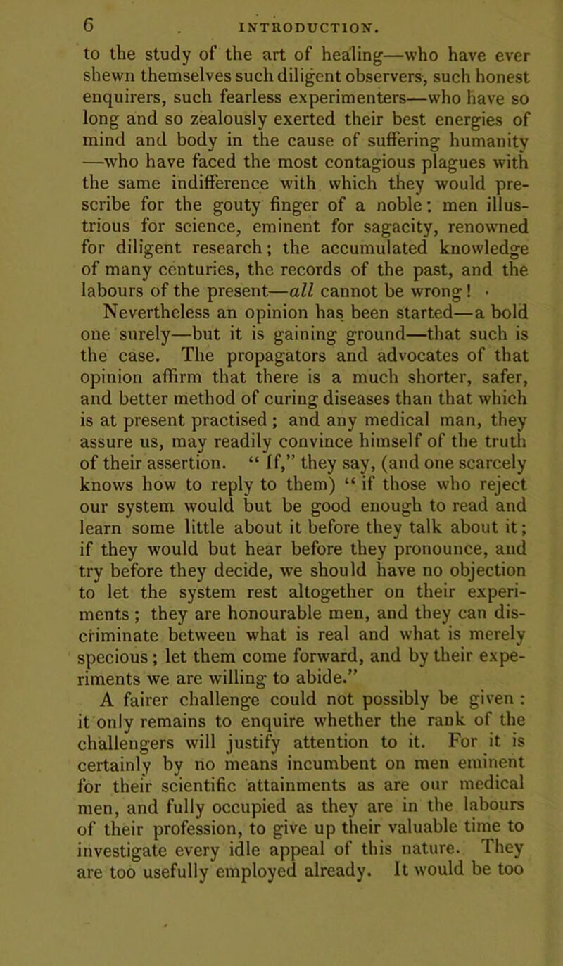 to the study of the art of healing—who have ever shewn themselves such diligent observers, such honest enquirers, such fearless experimenters—who have so long and so zealously exerted their best energies of mind and body in the cause of suffering humanity —who have faced the most contagious plagues with the same indifference with which they would pre- scribe for the gouty finger of a noble; men illus- trious for science, eminent for sagacity, renowmed for diligent research; the accumulated knowledge of many centuries, the records of the past, and the labours of the present—all cannot be wrong! ■ Nevertheless an opinion has been started—a bold one surely—but it is gaining ground—that such is the case. The propagators and advocates of that opinion affirm that there is a much shorter, safer, and better method of curing diseases than that which is at present practised ; and any medical man, they assure us, may readily convince himself of the truth of their assertion. “ If,” they say, (and one scarcely knows how to reply to them) “ if those who reject our system would but be good enough to read and learn some little about it before they talk about it; if they would but hear before they pronounce, and try before they decide, we should have no objection to let the system rest altogether on their experi- ments ; they are honourable men, and they can dis- criminate between what is real and what is merely specious; let them come forward, and by their expe- riments we are willing to abide.” A fairer challenge could not possibly be given : it only remains to enquire whether the rank of the challengers will justify attention to it. For it is certainly by no means incumbent on men eminent for their scientific attainments as are our medical men, and fully occupied as they are in the labours of their profession, to give up their valuable time to investigate every idle appeal of this nature. They are too usefully employed already. It would be too