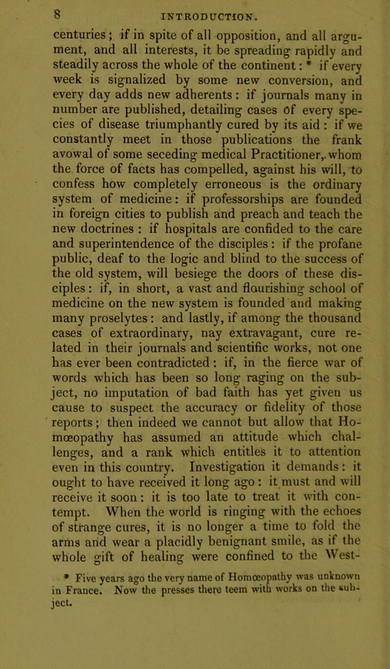 centuries; if in spite of all opposition, and all argu- ment, and all interests, it be spreading rapidly and steadily across the whole of the continent: * if every week is signalized by some new conversion, and every day adds new adherents; if journals many in number are published, detailing cases Of every spe- cies of disease triumphantly cured by its aid : if we constantly meet in those publications the frank avowal of some seceding medical Practitioner,, whom the force of facts has compelled, against his will, to confess how completely erroneous is the ordinary system of medicine: if professorships are founded in foreign cities to publish and preach and teach the new doctrines : if hospitals are confided to the care and superintendence of the disciples: if the profane public, deaf to the logic and blind to the success of the old system, will besiege the doors of these dis- ciples : if, in short, a vast and flourishing school of medicine on the new system is founded and making many proselytes: and lastly, if among the thousand cases of extraordinary, nay extravagant, cure re- lated in their journals and scientific works, not one has ever been contradicted: if, in the fierce war of words which has been so long raging on the sub- ject, no imputation of bad faith has yet given us cause to suspect the accuracy or fidelity of those reports; then indeed we cannot but allow that Ho- moeopathy has assumed an attitude which chal- lenges, and a rank which entitles it to attention even in this country. Investigation it demands: it ought to have received it long ago : it must and will receive it soon: it is too late to treat it with con- tempt. When the world is ringing with the echoes of strange cures, it is no longer a time to fold the arms and wear a placidly benignant smile, as if the whole gift of healing were confined to the West- • Five years ago the very name of Homoeopathy was unknown in France. Now the presses there teem with works on the sub- ject.