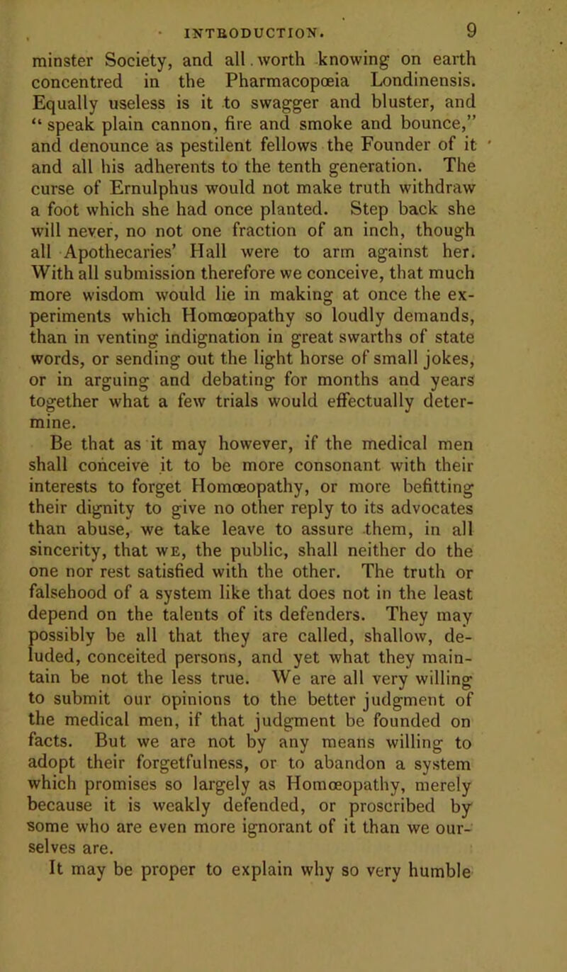 minster Society, and all. worth knowing on earth concentred in the Pharmacopoeia Londinensis. Equally useless is it to swagger and bluster, and “ speak plain cannon, fire and smoke and bounce,” and denounce as pestilent fellows the Founder of it ’ and all his adherents to the tenth generation. The curse of Ernulphus would not make truth withdraw a foot which she had once planted. Step back she will never, no not one fraction of an inch, though all Apothecaries’ Hall were to arm against her. With all submission therefore we conceive, that much more wisdom would lie in making at once the ex- periments which Homoeopathy so loudly demands, than in venting indignation in great swarths of state words, or sending out the light horse of small jokes, or in arguing and debating for months and years together what a few trials would effectually deter- mine. Be that as it may however, if the medical men shall conceive it to be more consonant with their interests to forget Homoeopathy, or more befitting their dignity to give no other reply to its advocates than abuse, we take leave to assure them, in all sincerity, that we, the public, shall neither do the one nor rest satisfied with the other. The truth or falsehood of a system like that does not in the least depend on the talents of its defenders. They may possibly be all that they are called, shallow, de- luded, conceited persons, and yet what they main- tain be not the less true. We are all very willing to submit our opinions to the better judgment of the medical men, if that judgment be founded on facts. But we are not by any means willing to adopt their forgetfulness, or to abandon a system which promises so largely as Homoeopathy, merely because it is weakly defended, or proscribed by some who are even more ignorant of it than we our- selves are. It may be proper to explain why so very humble