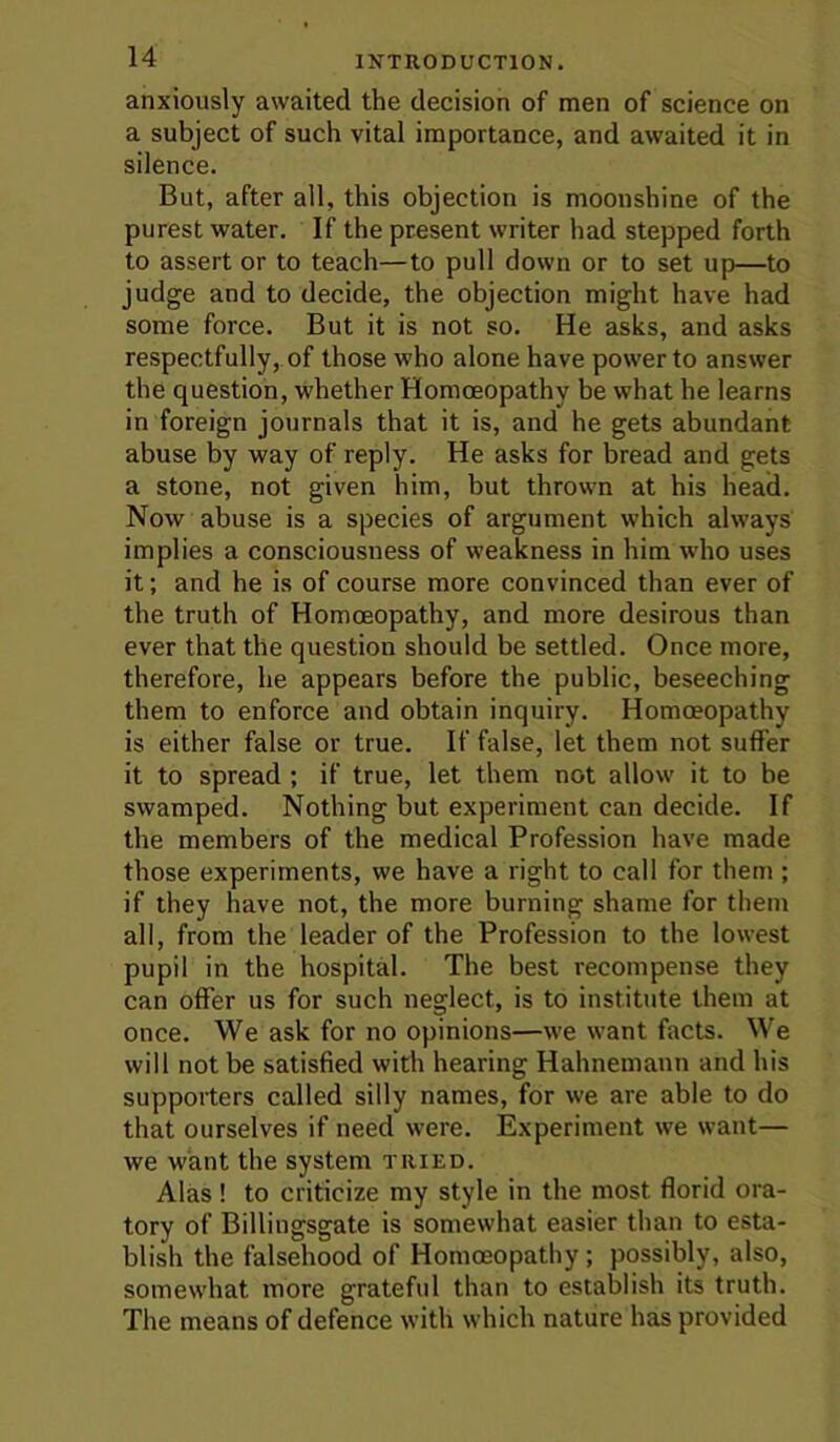 anxiously awaited the decision of men of science on a subject of such vital importance, and awaited it in silence. But, after all, this objection is moonshine of the purest water. If the present writer had stepped forth to assert or to teach—to pull down or to set up—to judge and to decide, the objection might have had some force. But it is not so. He asks, and asks respectfully, of those who alone have power to answer the question, whether Homoeopathy be what he learns in foreign journals that it is, and he gets abundant abuse by way of reply. He asks for bread and gets a stone, not given him, but thrown at his head. Now abuse is a species of argument which always implies a consciousness of weakness in him who uses it; and he is of course more convinced than ever of the truth of Homoeopathy, and more desirous than ever that the question should be settled. Once more, therefore, he appears before the public, beseeching them to enforce and obtain inquiry. Homoeopathy is either false or true. If false, let them not suffer it to spread ; if true, let them not allow it to be swamped. Nothing but experiment can decide. If the members of the medical Profession have made those experiments, we have a right to call for them ; if they have not, the more burning shame for them all, from the leader of the Profession to the lowest pupil in the hospital. The best recompense they can offer us for such neglect, is to institute them at once. We ask for no opinions—we want facts. We will not be satisfied with hearing Hahnemann and his supporters called silly names, for we are able to do that ourselves if need were. Experiment we want— we want the system tried. Alas ! to criticize my style in the most florid ora- tory of Billingsgate is somewhat easier than to esta- blish the falsehood of Homoeopathy; possibly, also, somewhat more grateful than to establish its truth. The means of defence with which nature has provided