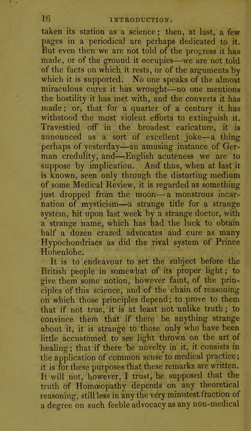 taken its station as a science; then, at last, a few pages in a periodical are perhaps dedicated to it. But even then we are not told of the progress it has made, or of the ground it occupies—we are not told of the facts on which it rests, or of the arguments by which it is supported. No one speaks of the almost miraculous cures it has wrought—no one mentions the hostility it has met with, and the converts it has made; or, that for a quarter of a century it has withstood the most violent efforts to extinguish it. Travestied off in the broadest caricature, it is announced as a sort of excellent joke—a thing perhaps of yesterday—an amusing instance of Ger- man credulity, and—English acuteness we are to suppose by implication. And thus, when at last it is known, seen only through the distorting medium of some Medical Review, it is regarded as something just dropped from the moon—a monstrous incar- nation of mysticism—a strange title for a strange system, hit upon last week by a strange doctor, with a strange name, which has had the luck to obtain half a dozen crazed advocates and cure as many Hypochondriacs as did the rival system of Prince Hohenlohe. It is to endeavour to set the subject before the British people in somewhat of its proper light; to give them some notion, however faint, of the prin- ciples of this science, and of the chain of reasoning on which those principles depend; to prove to them that if not true, it is at least not unlike truth; to convince them that if there be anything strange about it, it is strange to those only who have been little accustomed to see light thrown on the art of healing; that if there be novelty in it, it consists in the application of common sense to medical practice; it is for these purposes that these remarks are written. It will not, however, I trust, be supposed that the truth of Homoeopathy depends on any theoretical reasoning, still less in any the very minutest fraction of a degree on such feeble advocacy as any non-medical