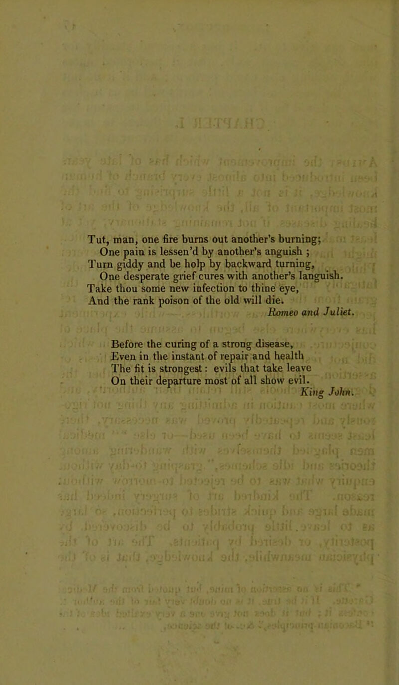 • ’ ; ■iHffiii jaci Tut, man, one fire bums out another’s burning; One pain is lessen’d by another’s anguish ; Turn giddy and be holp by backward turning, One desperate grief cures with another’s languish. Take thou some new infection to thine eye. And the rank poison of the old will die. Romeo and Juliet. Before the curing of a strong disease. Even in the instant of repair and health The fit is strongest: evils that take leave On their departure most of all show evil. King Jolm. I- i|' - !/