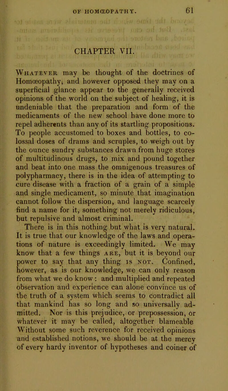 CHAPTER VII. Whatever may be thought of the doctrines of Homoeopathyi and however opposed they may on a superficial glance appear to the generally received opinions of the world on the subject of healing, it is undeniable that the preparation and form of the medicaments of the new school have done more to repel adherents than any of its startling propositions. To people accustomed to boxes and bottles, to co- lossal doses of drams and scruples, to weigh out by the ounce sundry substances drawn from huge stores of multitudinous drugs, to mix and pound together and beat into one mass the omnigenous treasures of polypharmacy, there is in the idea of attempting to cure disease with a fraction of a grain of a simple and single medicament, so minute that imagination cannot follow the dispersion, and language scarcely find a name for it, something not merely ridiculous, but repulsive and almost criminal. There is in this nothing but what is very natural. It is true that our knowledge of the laws and opera- tions of nature is exceedingly limited. We may know that a few things are, but it is beyond our power to say that any thing is not. Confined, however, as is our knowledge, we can only reason from what we do know; and multiplied and repeated observation and experience can alone convince us of the truth of a system which seems to contradict all that mankind has so long and so universally ad- mitted. Nor is this prejudice, or prepossession, or whatever it may be called, altogether blameable Without some such reverence for received opinions and established notions, we should be at the mercy of every hardy inventor of hypotheses and coiner of