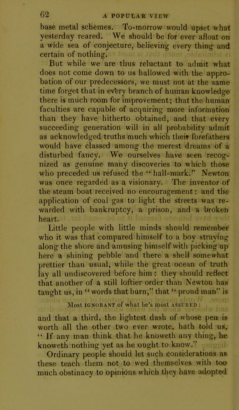 base metal schemes. To-morrow would upset what yesterday reared. We should be for ever afloat on a wide sea of conjecture, believing every thing and certain of nothing. But while we are thus reluctant to admit what does not come down to us hallowed with the appro- bation of our predecessors, we must not at the same time forget that in evfery branch of human knowletlge there is much room for improvement; that the human faculties are capable of acquiring more information than they have hitherto obtained, and that every succeeding generation will in all probability admit as acknowledged truths much which theif forefathers would have classed among the merest dreams of a disturbed fancy. We ourselves have seen recog- nized as genuine many discoveries to which those who preceded us refused the “ hall-mark.” Newton was once regarded as a visionary. The inventor of the steam boat received no encouragement; and the application of coal gas to light the streets was re- warded with bankruptcy, a prison, and a broken heart. Little people with little minds should remember who it was that compared himself to a boy straying along the shore and amusing himself with picking up here a shining pebble and there a shell somewhat prettier than usual, while the great ocean of truth lay all undiscovered before him: they should reflect that another of a still loftier order than Newton has taught us, in “ words that burn,” that “ proud man” is Most IGNORANT of what he’s most assured : and that a third, the lightest dash of whose pen is worth all the other two ever wrote, hath told us, “ If any man think that he knoweth any thing, he knoweth nothing yet as he ought to know.” Ordinary people should let such considerations as these teach them not to wed themselves with too much obstinacy to opinions which tliey have adopted