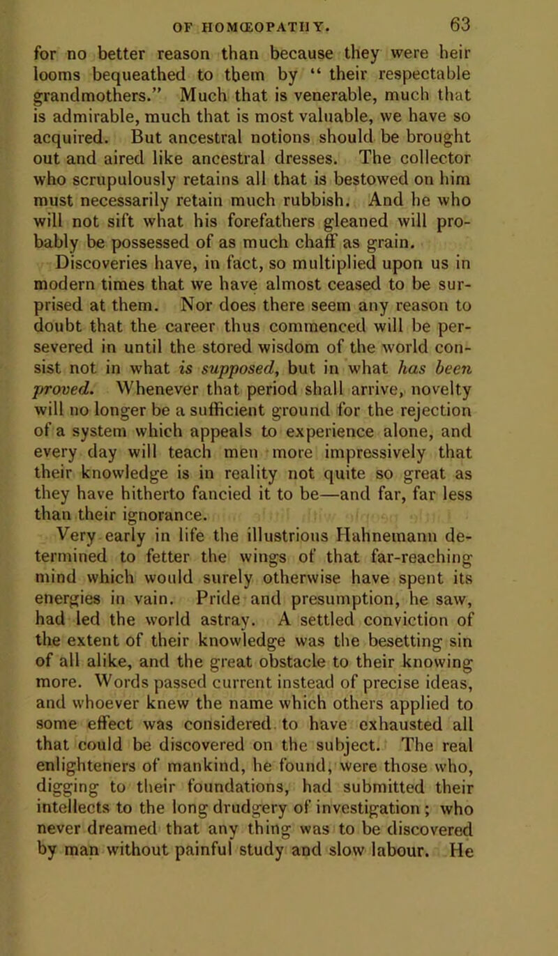 for no better reason than because they were heir looms bequeathed to them by “ their respectable grandmothers.” Much that is venerable, much that is admirable, much that is most valuable, we have so acquired. But ancestral notions should be brought out and aired like ancestral dresses. The collector who scrupulously retains all that is bestowed on him must necessarily retain much rubbish. And he who will not sift what his forefathers gleaned will pro- bably be possessed of as much chaff as grain. Discoveries have, in fact, so multiplied upon us in modern times that we have almost ceased to be sur- prised at them. Nor does there seem any reason to doubt that the career thus commenced will be per- severed in until the stored wisdom of the world con- sist not in what is supposed, but in what has been proved. Whenever that period shall arrive, novelty will no longer be a sufficient ground for the rejection of a system which appeals to experience alone, and every day will teach men more impressively that their knowledge is in reality not quite so great as they have hitherto fancied it to be—and far, far less than their ignorance. Very early in life the illustrious Hahnemann de- termined to fetter the wings of that far-reaching mind which would surely otherwise have spent its energies in vain. Pride and presumption, he saw, had led the world astray. A settled conviction of the extent of their knowledge was the besetting sin of all alike, and the great obstacle to their knowing more. Words passed current instead of precise ideas, and whoever knew the name which others applied to some effect was considered, to have exhausted all that could be discovered on the subject. The real enlighteners of mankind, he found, were those who, digging to their foundations, had submitted their intellects to the long drudgery of investigation ; who never dreamed that any thing was to be discovered by man without painful study and slow labour. He