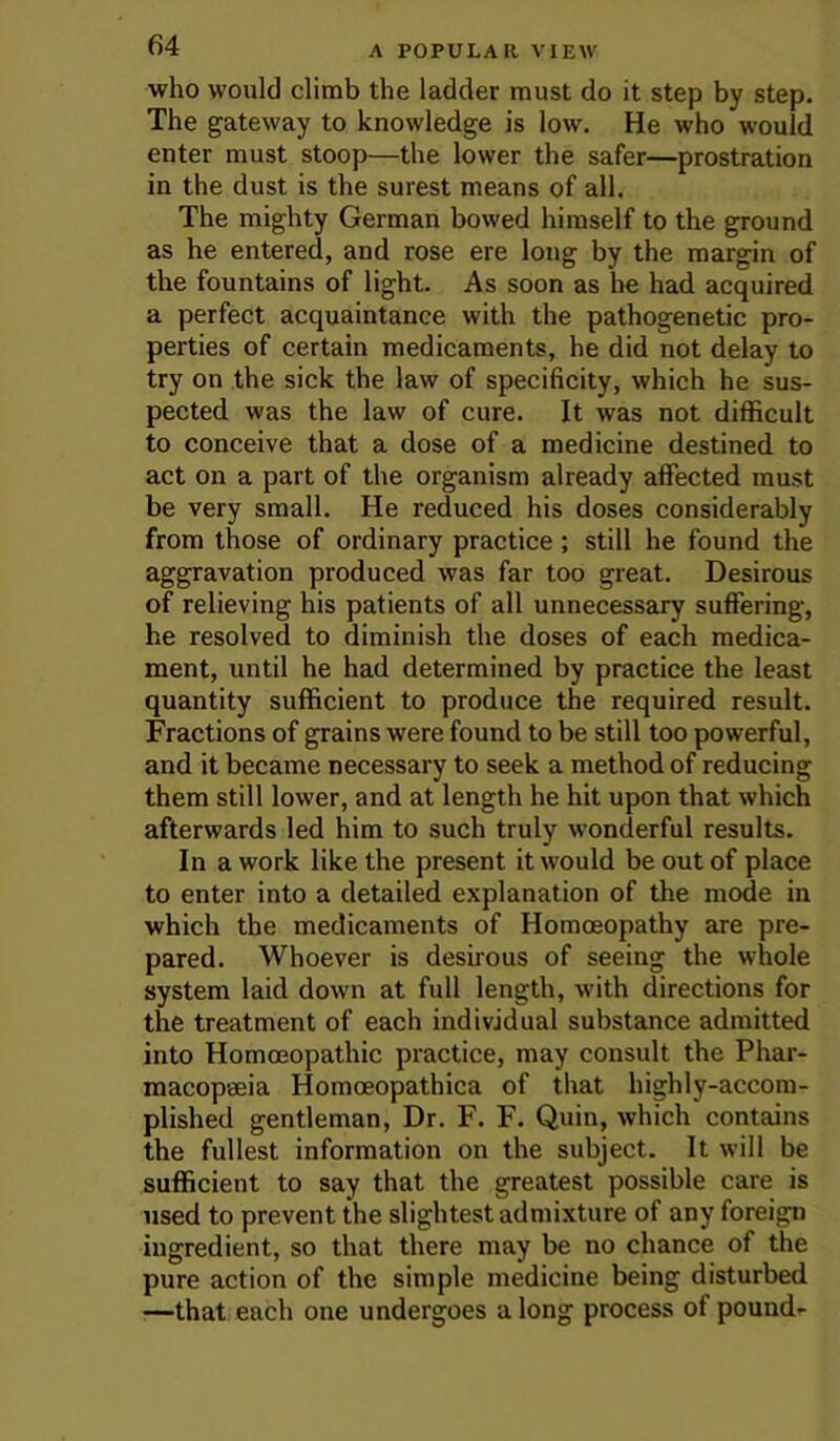 who would climb the ladder must do it step by step. The gateway to knowledge is low. He who would enter must stoop—the lower the safer—prostration in the dust is the surest means of all. The mighty German bowed himself to the ground as he entered, and rose ere long by the margin of the fountains of light. As soon as he had acquired a perfect acquaintance with the pathogenetic pro- perties of certain medicaments, he did not delay to try on the sick the law of specificity, which he sus- pected was the law of cure. It was not difficult to conceive that a dose of a medicine destined to act on a part of the organism already affected must be very small. He reduced his doses considerably from those of ordinary practice; still he found the aggravation produced was far too great. Desirous of relieving his patients of all unnecessary suffering, he resolved to diminish the doses of each medica- ment, until he had determined by practice the least quantity sufficient to produce the required result. Fractions of grains were found to be still too powerful, and it became necessary to seek a method of reducing them still lower, and at length he hit upon that which afterwards led him to such truly wonderful results. In a work like the present it would be out of place to enter into a detailed explanation of the mode in which the medicaments of Homoeopathy are pre- pared. Whoever is desirous of seeing the whole system laid down at full length, wuth directions for the treatment of each individual substance admitted into Homoeopathic practice, may consult the Phar- macopeeia Homoeopathica of that highly-accom- plished gentleman. Dr. F. F. Quin, which contains the fullest information on the subject. It will be sufficient to say that the greatest possible care is used to prevent the slightest admixture of any foreign ingredient, so that there may be no chance of the pure action of the simple medicine being disturbed —that each one undergoes a long process of pound-