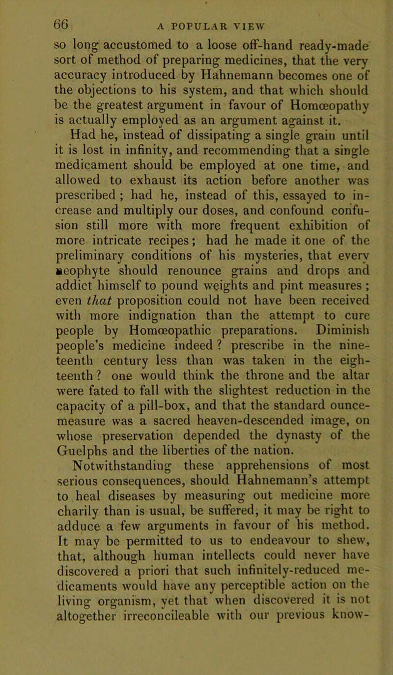 SO long accustomed to a loose ofF-hand ready-made sort of method of preparing medicines, that the very accuracy introduced by Hahnemann becomes one of the objections to his system, and that which should be the greatest argument in favour of Homoeopathy is actually employed as an argument against it. Had he, instead of dissipating a single grain until it is lost in infinity, and recommending that a single medicament should be employed at one time, and allowed to exhaust its action before another was prescribed ; had he, instead of this, essayed to in- crease and multiply our doses, and confound confu- sion still more with more frequent exhibition of more intricate recipes; had he made it one of the preliminary conditions of his mysteries, that every aeophyte should renounce grains and drops and addict himself to pound weights and pint measures ; even that proposition could not have been received with more indignation than the attempt to cure people by Homoeopathic preparations. Diminish people’s medicine indeed ? prescribe in the nine- teenth century less than was taken in the eigh- teenth ? one would think the throne and the altar were fated to fall with the slightest reduction in the capacity of a pill-box, and that the standard ounce- measure was a sacred heaven-descended image, on whose preservation depended the dynasty of the Guelphs and the liberties of the nation. Notwithstanding these apprehensions of most serious consequences, should Hahnemann’s attempt to heal diseases by measuring out medicine more charily than is usual, be suffered, it may be right to adduce a few arguments in favour of his method. It may be permitted to us to endeavour to shew, that, although human intellects could never have discovered a priori that such infinitely-reduced me- dicaments would have any perceptible action on the living organism, yet that when discovered it is not altogether irreconcileable with our previous know-