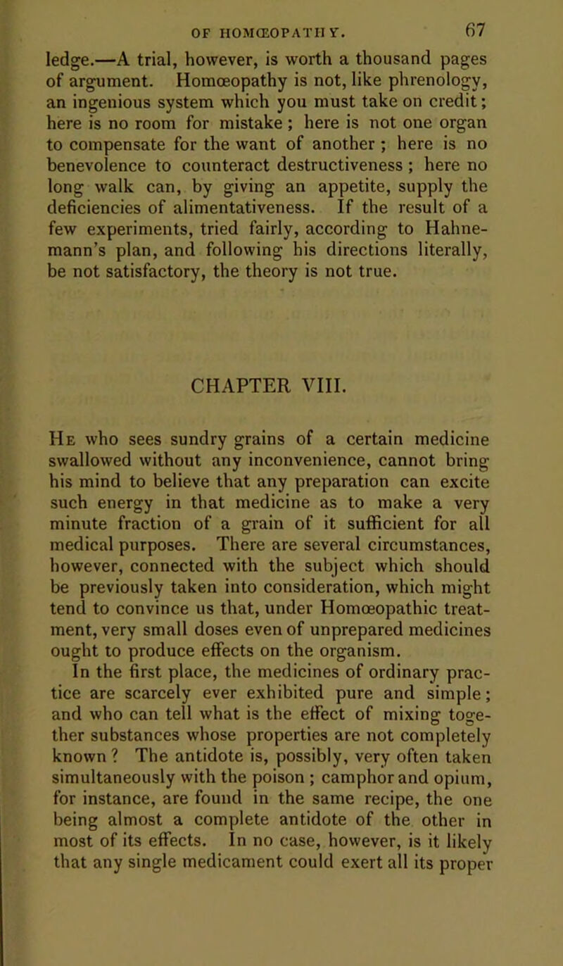 ledge.—A trial, however, is worth a thousand pages of argument. Homoeopathy is not, like phrenology, an ingenious system which you must take on credit; here is no room for mistake ; here is not one organ to compensate for the want of another ; here is no benevolence to counteract destructiveness ; here no long walk can, by giving an appetite, supply the deficiencies of alimentativeness. If the result of a few experiments, tried fairly, according to Hahne- mann’s plan, and following his directions literally, be not satisfactory, the theory is not true. CHAPTER VIII. He who sees sundry grains of a certain medicine swallowed without any inconvenience, cannot bring his mind to believe that any preparation can excite such energy in that medicine as to make a very minute fraction of a grain of it sufficient for all medical purposes. There are several circumstances, however, connected with the subject which should be previously taken into consideration, which might tend to convince us that, under Homoeopathic treat- ment, very small doses even of unprepared medicines ought to produce effects on the organism. In the first place, the medicines of ordinary prac- tice are scarcely ever exhibited pure and simple; and who can tell what is the effect of mixing toge- ther substances whose properties are not completely known ? The antidote is, possibly, very often taken simultaneously with the poison ; camphor and opium, for instance, are found in the same recipe, the one being almost a complete antidote of the other in most of its effects. In no case, however, is it likely that any single medicament could exert all its proper
