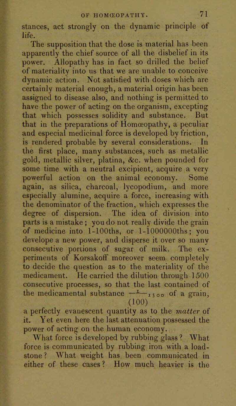 stances, act strongly on the dynamic principle of life. The supposition that the dose is material has been apparently the chief source of all the disbelief in its power. Allopathy has in fact so drilled the belief of materiality into us that we are unable to conceive dynamic action. Not satisfied with doses which are certainly material enough, a material origin has been assigned to disease also, and nothing is permitted to have the power of acting on the organism, excepting that which possesses solidity and substance. But that in the preparations of Homoeopathy, a peculiar and especial medicinal force is developed by friction, is rendered probable by several considerations. In the first place, many substances, such as metallic gold, metallic silver, platina, &c. when pounded for some time with a neutral excipient, acquire a very powerful action on the animal economy. Some again, as silica, charcoal, lycopodium, and more especially alumine, acquire a force, increasing with the denominator of the fraction, which expresses the degree of dispersion. The idea of division into parts is a mistake; you do not really divide the grain of medicine into 1-lOOths, or 1-lOOOOOOths; you develope a new power, and disperse it over so many consecutive portions of sugar of milk. The ex- periments of Korsakoff moreover seem completely to decide the question as to the materiality of the medicament. He carried the dilution through 1500 consecutive processes, so that the last contained of the medicamental substance —^—1500 of a grain, (100) a perfectly evanescent quantity as to the matter of it. Yet even here the last attenuation possessed the power of acting on the human economy. What force is developed by rubbing glass ? What force is communicated by rubbing iron with a load- stone? What weight has been communicated in either of these cases? How much heavier is the