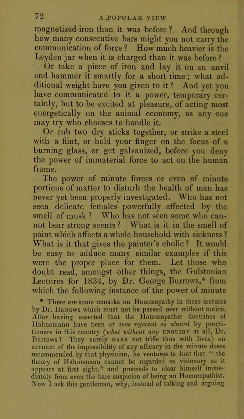 magnetized iron than it was before? And through how many consecutive bars might you not carry the communication of force ? How much heavier is the Leyden jar when it is charged than it was before? Or take a piece of iron and lay it on an anvil and hammer it smartly for a short time; what ad- ditional weight have you given to it ? And yet you have communicated to it a power, temporary cer- tainly, but to be excited at pleasure, of acting most energetically on the animal economy, as any one may try who chooses to handle it. Or rub two dry sticks together, or strike a steel with a flint, or hold your finger on the focus of a burning glass, or get galvanized, before you deny the power of immaterial force to act on the human frame. The power of minute forces or even of minute portions of matter to disturb the health of man has never yet been properly investigated. Who has not seen delicate females powerfully affected by the smell of musk ? Who has not seen some who can- not bear strong scents ? What is it in the smell of paint which affects a whole household with sickness ? What is it that gives the painter’s cholic ? It would be easy to adduce many similar examples if this were the proper place for them. Let those who doubt read, amongst other things, the Gulstonian Lectures for 1834, by Dr. George Burrows,* from which the following instance of the power of minute • There are some remarks on Homoeopathy in these lectures by Dr. Burrows which must not be passed over without notice. After having asserted that the Homoeopathic doctrines of Hahnemann have been at once rejected as absurd by practi- tioners in this country (what without any enociry at all, Dr. Burrows'? They surely dare not trifle thus with lives) on account of the impossibility of any efficacy in the minute doses recommended by that physician, he ventures to hint that “ the theory of Hahnemann cannot be regarded so visionary as it appears at firet sight,” and proceeds to clear himself imme- diately from even the bare suspicion of being an Homoeopathist. Now I ask this gentleman, why, instead of talking and arguing
