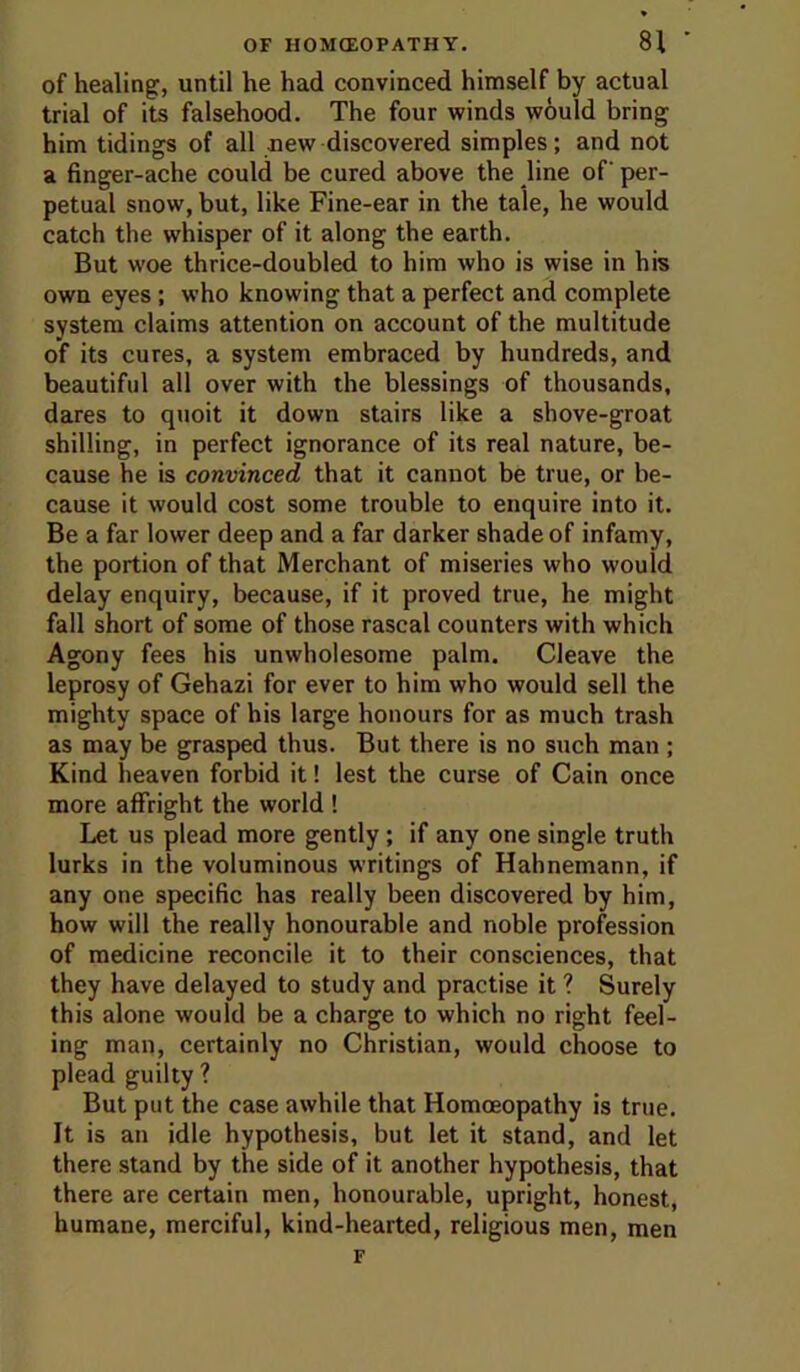 of healing, until he had convinced himself by actual trial of its falsehood. The four winds would bring him tidings of all new discovered simples; and not a finger-ache could be cured above the line of per- petual snow, but, like Fine-ear in the tale, he would catch the whisper of it along the earth. But woe thrice-doubled to him who is wise in his own eyes; who knowing that a perfect and complete system claims attention on account of the multitude of its cures, a system embraced by hundreds, and beautiful all over with the blessings of thousands, dares to quoit it down stairs like a shove-groat shilling, in perfect ignorance of its real nature, be- cause he is convinced that it cannot be true, or be- cause it would cost some trouble to enquire into it. Be a far lower deep and a far darker shade of infamy, the portion of that Merchant of miseries who would delay enquiry, because, if it proved true, he might fall short of some of those rascal counters with which Agony fees his unwholesome palm. Cleave the leprosy of Gehazi for ever to him who would sell the mighty space of his large honours for as much trash as may be grasped thus. But there is no such man ; Kind heaven forbid it! lest the curse of Cain once more affright the world ! Let us plead more gently; if any one single truth lurks in the voluminous writings of Hahnemann, if any one specific has really been discovered by him, how will the really honourable and noble profession of medicine reconcile it to their consciences, that they have delayed to study and practise it ? Surely this alone would be a charge to which no right feel- ing man, certainly no Christian, would choose to plead guilty ? But put the case awhile that Homoeopathy is true. It is an idle hypothesis, but let it stand, and let there stand by the side of it another hypothesis, that there are certain men, honourable, upright, honest, humane, merciful, kind-hearted, religious men, men F