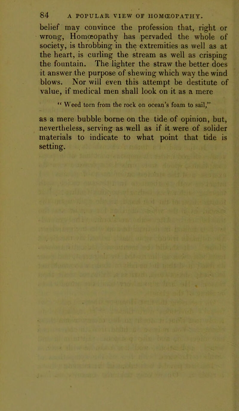 belief may convince the profession that, right or wrong, Homoeopathy has pervaded the whole of society, is throbbing in the extremities as well as at the heart, is curling the stream as well as crisping the fountain. The lighter the straw the better does it answer the purpose of shewing which way the wind blows. Nor will even this attempt be destitute of value, if medical men shall look on it as a mere “ Weed torn from the rock on ocean’s foam to sail,” as a mere bubble borne on the tide of opinion, but, nevertheless, serving as well as if it were of solider materials to indicate to what point that tide is setting.