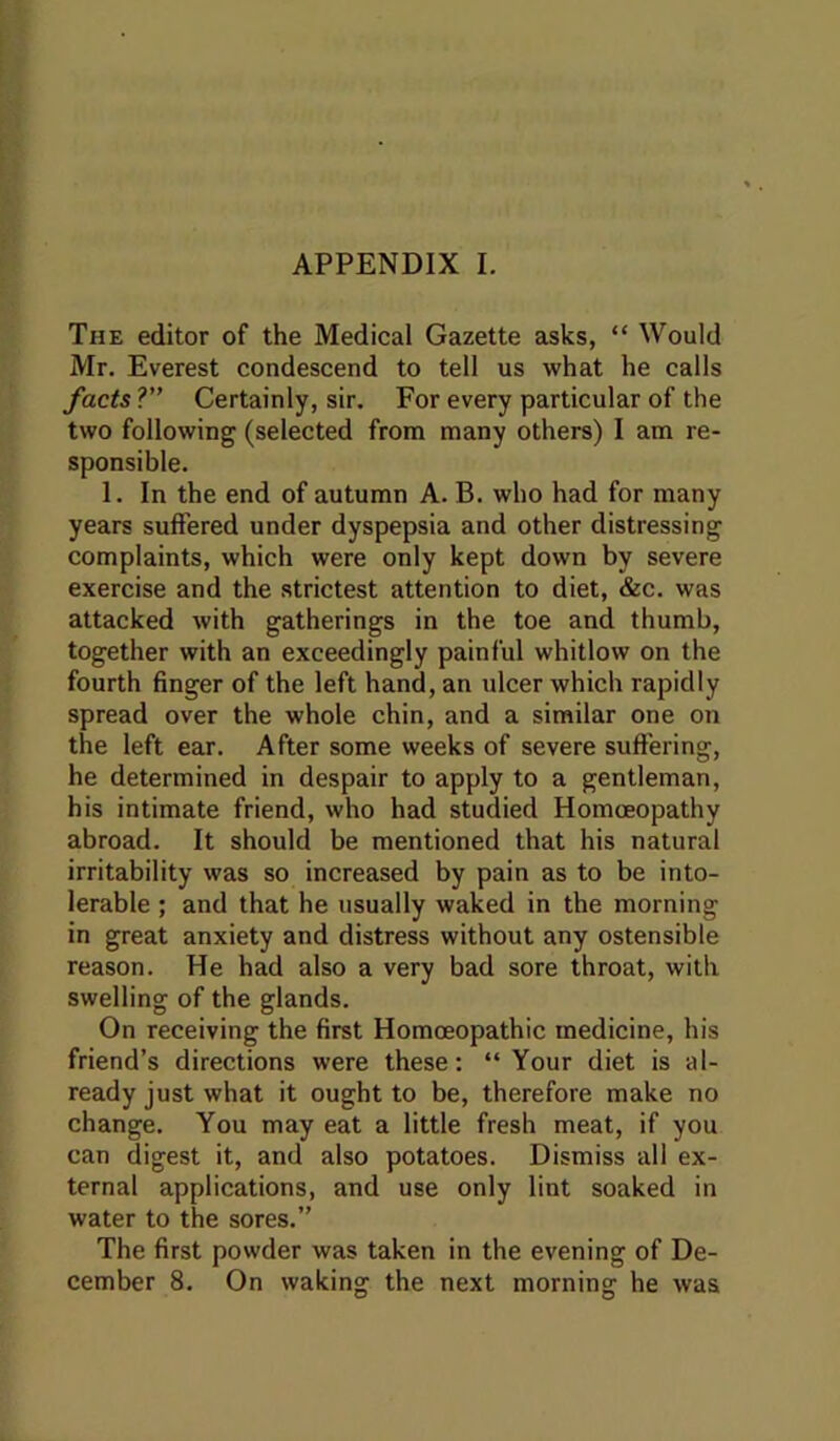 APPENDIX I. The editor of the Medical Gazette asks, “ Would Mr. Everest condescend to tell us what he calls Jacts ?” Certainly, sir. For every particular of the two following (selected from many others) I am re- sponsible. 1. In the end of autumn A. B. who had for many years suffered under dyspepsia and other distressing complaints, which were only kept down by severe exercise and the strictest attention to diet, &c. was attacked with gatherings in the toe and thumb, together with an exceedingly painful whitlow on the fourth finger of the left hand, an ulcer which rapidly spread over the whole chin, and a similar one on the left ear. After some weeks of severe suft'ering, he determined in despair to apply to a gentleman, his intimate friend, who had studied Homoeopathy abroad. It should be mentioned that his natural irritability was so increased by pain as to be into- lerable ; and that he usually waked in the morning in great anxiety and distress without any ostensible reason. He had also a very bad sore throat, with swelling of the glands. On receiving the first Homoeopathic medicine, his friend’s directions were these: “ Your diet is al- ready just what it ought to be, therefore make no change. You may eat a little fresh meat, if you can digest it, and also potatoes. Dismiss all ex- ternal applications, and use only lint soaked in water to the sores.” The first powder was taken in the evening of De- cember 8. On waking the next morning he was