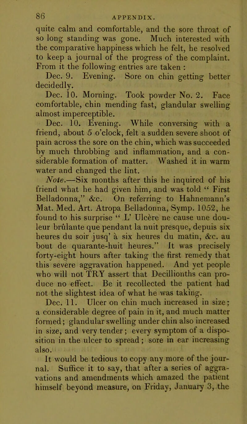 quite calm and comfortable, and the sore throat of so long standing was gone. Much interested with the comparative happiness which he felt, he resolved to keep a journal of the progress of the complaint. From it the following entries are taken : Dec. 9. Evening. Sore on chin getting better decidedly. Dec. 10. Morning. Took powder No. 2. Face comfortable, chin mending fast, glandular swelling almost imperceptible. Dec. 10. Evening. While conversing with a friend, about 5 o’clock, felt a sudden severe shoot of pain across the sore on the chin, which was succeeded by much throbbing and inflammation, and a con- siderable formation of matter. Washed it in warm water and changed the lint. Note.—Six months after this he inquired of his friend what he had given him, and was told “ First Belladonna,” &c. On referring to Hahnemann’s Mat. Med. Art. Atropa Belladonna, Symp. 1052, he found to his surprise “ L’ Ulcere ne cause une dou- leur brulante que pendant la nuit presque, depuis six heures du soir jusq’ a six heures du matin, &c. au bout de quarante-huit heures.” it was precisely forty-eight hours after taking the first remedy that this severe aggravation happened. And yet people who will not TRY assert that Decillionths can pro- duce no effect. Be it recollected the patient had not the slightest idea of what he was taking. Dec. 11. Ulcer on chin much increased in size; a considerable degree of pain in it, and much matter formed; glandular swelling under chin also increased in size, and very tender; every symptom of a dispo- sition in the ulcer to spread; sore in ear increasing also. It would be tedious to copy any more of the jour- nal. Suffice it to say, that after a series of aggra- vations and amendments which amazed the patient himself beyond measure, on Friday, January 3, the