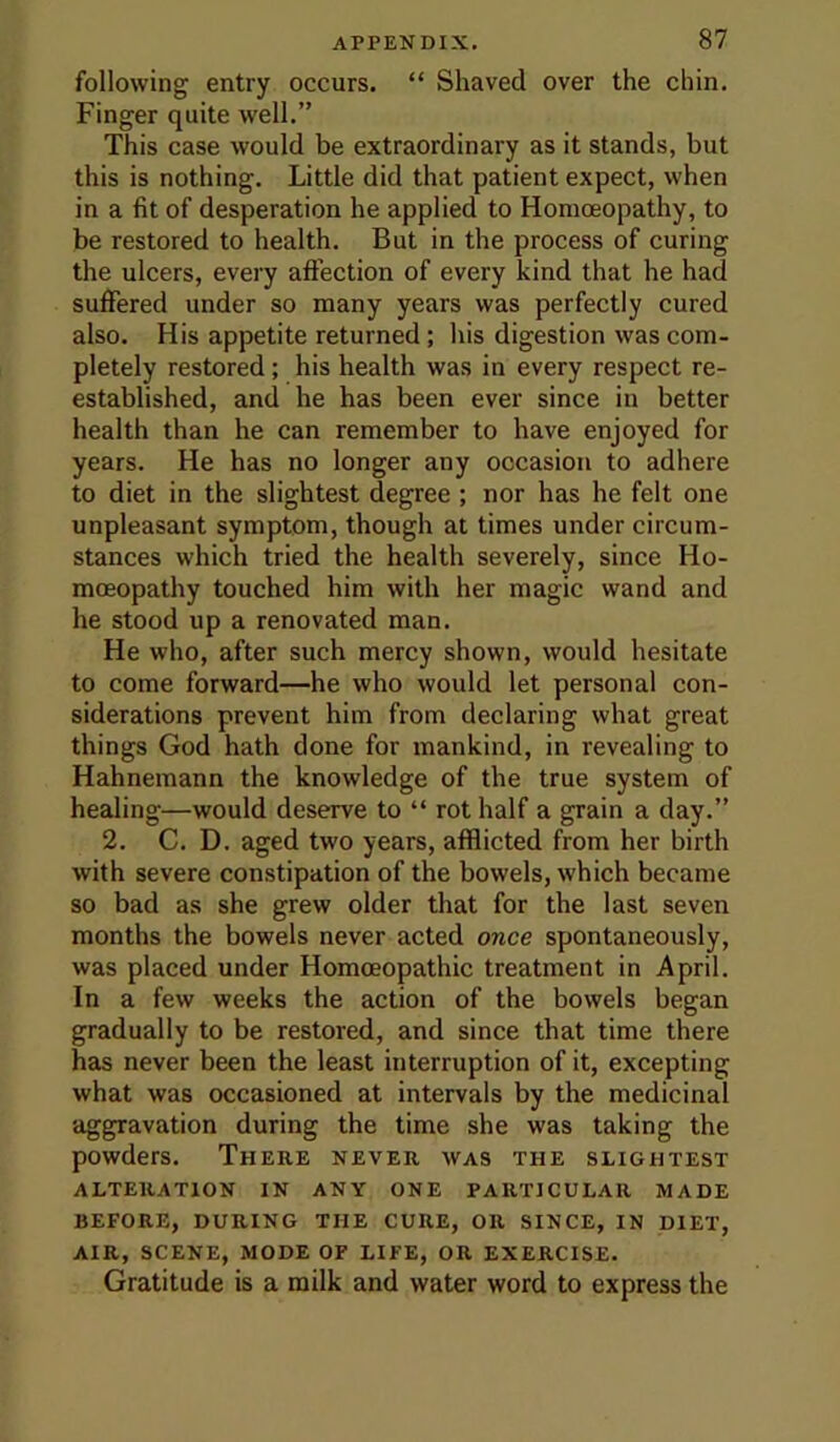 following entry occurs. “ Shaved over the chin. Finger quite well.” This case would be extraordinary as it stands, but this is nothing. Little did that patient expect, when in a fit of desperation he applied to Homoeopathy, to be restored to health. But in the process of curing the ulcers, every affection of every kind that he had suffered under so many years was perfectly cured also. His appetite returned; his digestion was com- pletely restored; his health was in every respect re- established, and he has been ever since in better health than he can remember to have enjoyed for years. He has no longer any occasion to adhere to diet in the slightest degree ; nor has he felt one unpleasant symptom, though at times under circum- stances which tried the health severely, since Ho- moeopathy touched him with her magic wand and he stood up a renovated man. He who, after such mercy shown, would hesitate to come forward—he who would let personal con- siderations prevent him from declaring what great things God hath done for mankind, in revealing to Hahnemann the knowledge of the true system of healing—would deserve to “ rot half a grain a day.” 2. C. D. aged two years, afflicted from her birth with severe constipation of the bowels, which became so bad as she grew older that for the last seven months the bowels never acted once spontaneously, was placed under Homoeopathic treatment in April. In a few weeks the action of the bowels began gradually to be restored, and since that time there has never been the least interruption of it, excepting what was occasioned at intervals by the medicinal aggravation during the time she was taking the powders. There never was the slightest ALTERATION IN ANY ONE PARTICULAR MADE BEFORE, DURING THE CURE, OR SINCE, IN DIET, AIR, SCENE, MODE OF LIFE, OR EXERCISE. Gratitude is a milk and water word to express the