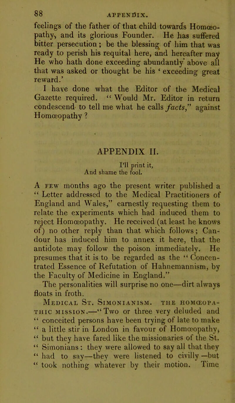 feelings of the father of that child towards Homoeo- pathy> and its glorious Founder, He has suffered bitter persecution ; be the blessing of him that was ready to perish his requital here, and hereafter may He who hath done exceeding abundantly’ above all that was asked or thought be his ‘ exceeding great reward.’ I have done what the Editor of the Medical Gazette required. “ Would Mr. Editor in return condescend- to tell me what he calls facts, against Homoeopathy ? APPENDIX II. I’ll print it. And shame the fool. A FEW months ago the present writer published a “ Letter addressed to the Medical Practitioners of England and Wales,” earnestly requesting them to relate the experiments which had induced them to reject Homoeopathy. He received (at least he knows of) no other reply than that which follows; Can- dour has induced him to annex it here, that the antidote may follow the poison immediately. He presumes that it is to be regarded as the “ Concen- trated Essence of Refutation of Hahnemannism, by the Faculty of Medicine in England.” The personalities will surprise no one—dirt always floats in froth. Medical St. Simonianis.m. the homoeopa- thic MISSION.—“Two or three very deluded and “ conceited persons have been trying of late to make “ a little stir in London in favour of Homo?opathy, “ but they have fared like the missionaries of the St. “ Simonians: they were allowed to say all that they “ had to say—they were listened to civilly —but “ took nothing whatever by their motion. Time