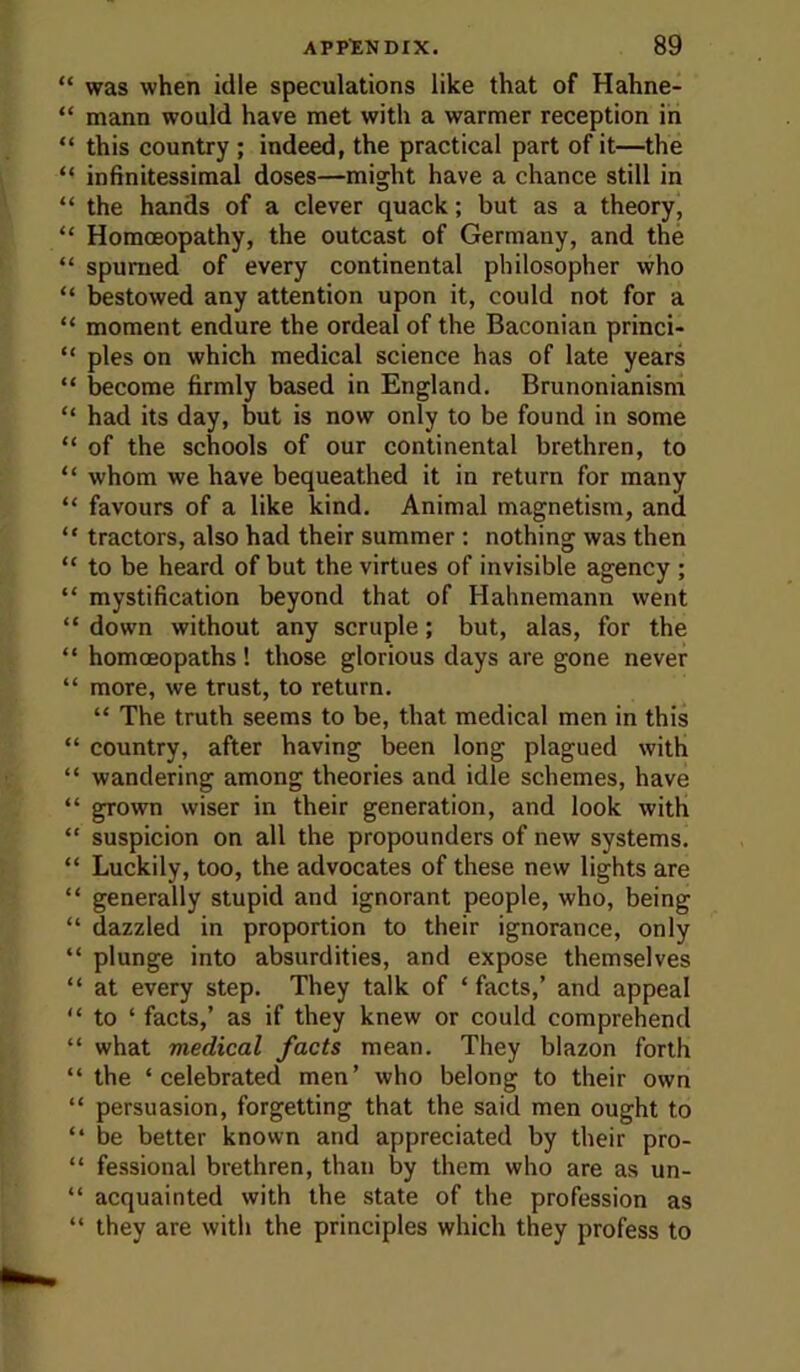 “ was when idle speculations like that of Hahne- “ mann would have met with a warmer reception in “ this country; indeed, the practical part of it—the “ infinitessimal doses—might have a chance still in “ the hands of a clever quack; but as a theory, “ Homoeopathy, the outcast of Germany, and the “ spumed of every continental philosopher who “ bestowed any attention upon it, could not for a “ moment endure the ordeal of the Baconian princi- “ pies on which medical science has of late years “ become firmly based in England. Brunonianism “ had its day, but is now only to be found in some “ of the schools of our continental brethren, to “ whom we have bequeathed it in return for many “ favours of a like kind. Animal magnetism, and “ tractors, also had their summer: nothing was then “ to be heard of but the virtues of invisible agency ; “ mystification beyond that of Hahnemann went “ down without any scruple; but, alas, for the “ homoeopaths! those glorious days are gone never “ more, we trust, to return. “ The truth seems to be, that medical men in this “ country, after having been long plagued with “ wandering among theories and idle schemes, have “ grown wiser in their generation, and look with “ suspicion on all the propounders of new systems. “ Luckily, too, the advocates of these new lights are “ generally stupid and ignorant people, who, being “ dazzled in proportion to their ignorance, only “ plunge into absurdities, and expose themselves “ at every step. They talk of ‘facts,’ and appeal “ to ‘ facts,’ as if they knew or could comprehend “ what medical facts mean. They blazon forth “ the ‘celebrated men’ who belong to their own “ persuasion, forgetting that the said men ought to “ be better known and appreciated by their pro- “ fessional brethren, than by them who are as un- “ acquainted with the state of the profession as “ they are with the principles which they profess to