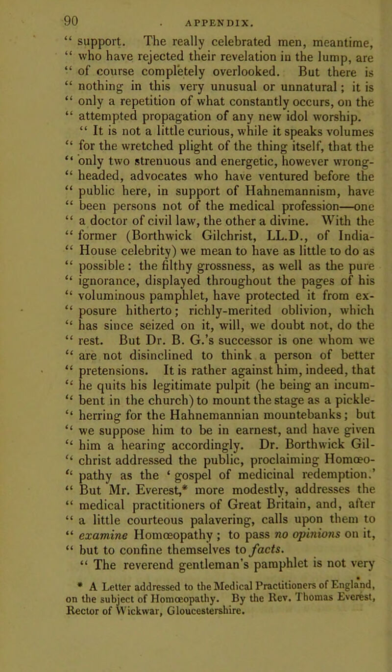 “ support. The really celebrated men, meantime, “ who have rejected their revelation in the lump, are “ of course completely overlooked. But there is “ nothing in this very unusual or unnatural; it is “ only a repetition of what constantly occurs, on the “ attempted propagation of any new idol worship. “ It is not a little curious, while it speaks volumes “ for the wretched plight of the thing itself, that the “ only two strenuous and energetic, however wrong- “ headed, advocates who have ventured before the “ public here, in support of Hahnemannism, have “ been persons not of the medical profession—one “ a doctor of civil law, the other a divine. With the “ former (Borthwick Gilchrist, LL.D., of India- “ House celebrity) we mean to have as little to do as “ possible: the filthy grossness, as well as the pure “ ignorance, displayed throughout the pages of his “ voluminous pamphlet, have protected it from ex- “ posure hitherto; richly-merited oblivion, which “ has since seized on it, will, we doubt not, do the “ rest. But Dr. B. G.’s successor is one whom we “ are not disinclined to think a person of better “ pretensions. It is rather against him, indeed, that “ he quits his legitimate pulpit (he being an incum- “ bent in the church) to mount the stage as a pickle- “ herring for the Hahnemannian mountebanks; but “ we suppose him to be in earnest, and have given “ him a hearing accordingly. Dr. Borthwick Gil- “ Christ addressed the public, proclaiming Homoeo- “ pathy as the ‘ gospel of medicinal redemption.’ “ But Mr. Everest,* more modestly, addresses the “ medical practitioners of Great Britain, and, after “ a little courteous palavering, calls upon them to “ examine Homoeopathy ; to pass no opinions on it, “ but to confine themselves to facts. “ The reverend gentleman’s pamphlet is not very • A Letter addressed to the Medical Practitioners of England, on the subject of Homoeopathy. By the llev. Thomas Everest, Rector of Wickwar, Gloucestershire.