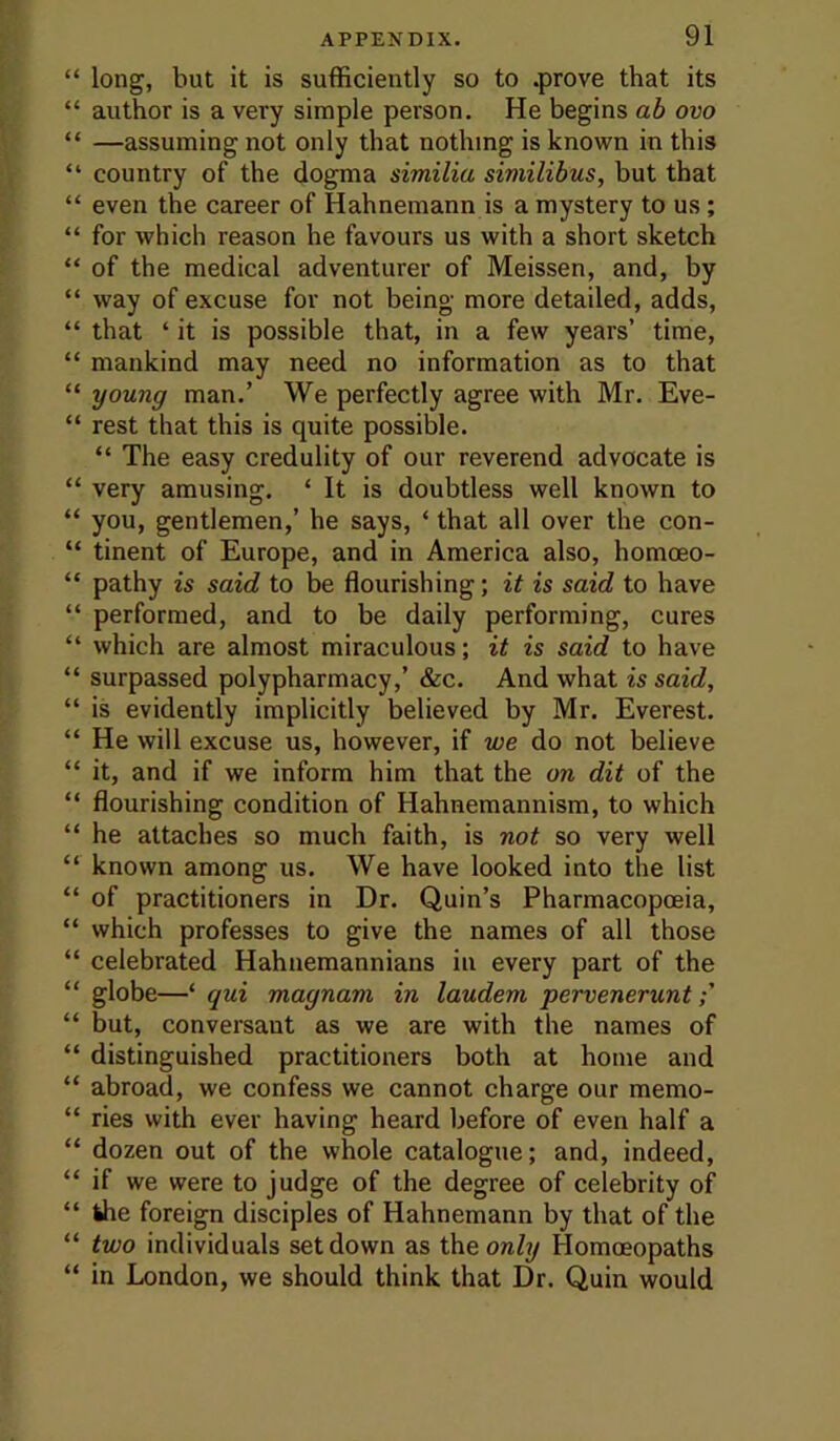 “ long, but it is sufficiently so to .prove that its “ author is a very simple person. He begins ah ovo “ —assuming not only that nothing is known in this “ country of the dogma similia similibus, but that “ even the career of Hahnemann is a mystery to us; “ for which reason he favours us with a short sketch “ of the medical adventurer of Meissen, and, by “ way of excuse for not being more detailed, adds, “ that ‘ it is possible that, in a few years’ time, “ mankind may need no information as to that “ young man.’ We perfectly agree with Mr. Eve- “ rest that this is quite possible. “ The easy credulity of our reverend advocate is “ very amusing. ‘ It is doubtless well known to “ you, gentlemen,’ he says, ‘ that all over the con- “ tinent of Europe, and in America also, homoeo- “ pathy is said to be flourishing; it is said to have “ performed, and to be daily performing, cures “ which are almost miraculous; it is said to have “ surpassed polypharmacy,’ &c. And what is said, “ is evidently implicitly believed by Mr. Everest. “ He will excuse us, however, if we do not believe “ it, and if we inform him that the on dit of the “ flourishing condition of Hahnemannism, to which “ he attaches so much faith, is not so very well “ known among us. We have looked into the list “ of practitioners in Dr. Quin’s Pharmacopoeia, “ which professes to give the names of all those “ celebrated Hahuemannians in every part of the “ globe—‘ qui magnam in laudem pervenerunt “ but, conversant as we are with the names of “ distinguished practitioners both at home and “ abroad, we confess we cannot charge our memo- “ ries with ever having heard before of even half a “ dozen out of the whole catalogue; and, indeed, “ if we were to judge of the degree of celebrity of “ the foreign disciples of Hahnemann by that of the “ two individuals set down as the ora/?/ Homoeopaths “ in London, we should think that Dr. Quin would