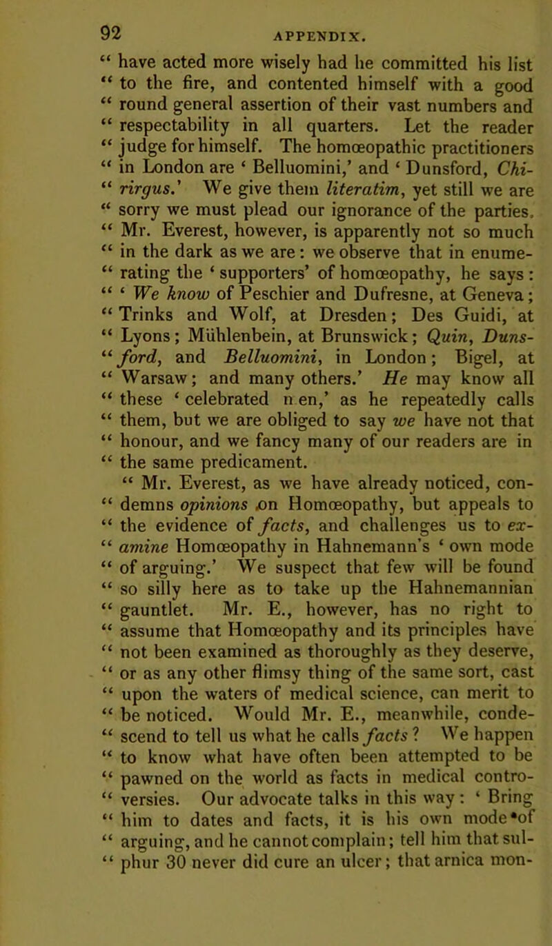 “ have acted more wisely had he committed his list “ to the fire, and contented himself with a good “ round general assertion of their vast numbers and “ respectability in all quarters. Let the reader “ judge for himself. The homoeopathic practitioners “ in London are ‘ Belluomini,’ and ‘ Dunsford, Chi- “ rirgus.' We give them literatim, yet still we are “ sorry we must plead our ignorance of the parties. “ Mr. Everest, however, is apparently not so much “ in the dark as we are: we observe that in enume- “ rating the ‘ supporters’ of homoeopathy, he says : “ ‘ We know of Peschier and Dufresne, at Geneva; “ Trinks and Wolf, at Dresden; Des Guidi, at “ Lyons; Miihlenbein, at Brunswick; Quin, Duns- ford, and Belluomini, in London; Bigel, at “ Warsaw; and many others.’ He may know all “ these ‘ celebrated n en,’ as he repeatedly calls “ them, but we are obliged to say we have not that “ honour, and we fancy many of our readers are in “ the same predicament. “ Mr. Everest, as we have already noticed, con- “ demns opinions jon Homoeopathy, but appeals to “ the evidence of facts, and challenges us to ex- “ amine Homoeopathy in Hahnemann’s ‘ own mode “ of arguing.’ We suspect that few will be found “ so silly here as to take up the Hahnemannian “ gauntlet. Mr. E., however, has no right to “ assume that Homoeopathy and its principles have “ not been examined as thoroughly as they deserve, “ or as any other flimsy thing of the same sort, cast “ upon the waters of medical science, can merit to “ be noticed. Would Mr. E., meanwhile, conde- “ scend to tell us what he calls facts ? We happen “ to know what have often been attempted to be “ pawned on the world as facts in medical contro- “ versies. Our advocate talks in this way : ‘ Bring “ him to dates and facts, it is his own mode'of “ arguing, and he cannot complain; tell him that sul- “ phur 30 never did cure an ulcer; that arnica mon-