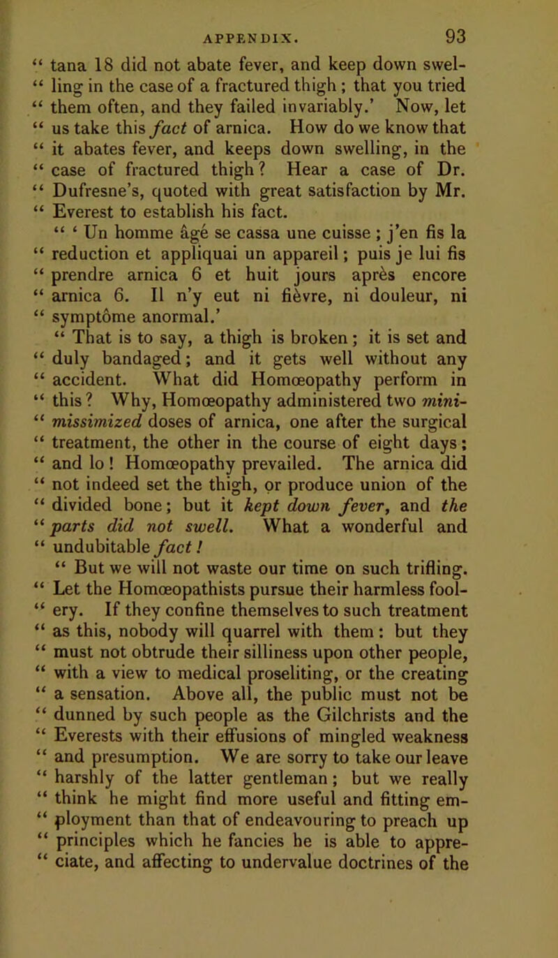 “ tana 18 did not abate fever, and keep down swel- “ ling in the case of a fractured thigh; that you tried “ them often, and they failed invariably.’ Now, let “ us take this fact of arnica. How do we know that “ it abates fever, and keeps down swelling, in the “ case of fractured thigh ? Hear a case of Dr. “ Dufresne’s, quoted with great satisfaction by Mr. “ Everest to establish his fact. “ ‘ Un homme age se cassa une cuisse ; j’en fis la “ reduction et appliquai un appareil; puis je lui fis “ prendre arnica 6 et huit jours apr^s encore “ arnica 6. II n’y eut ni fi^vre, ni douleur, ni “ symptome anormal.’ “ That is to say, a thigh is broken; it is set and “ duly bandaged; and it gets well without any “ accident. What did Homoeopathy perform in “ this ? Why, Homoeopathy administered two mini- “ missimized doses of arnica, one after the surgical “ treatment, the other in the course of eight days; “ and lo ! Homoeopathy prevailed. The arnica did “ not indeed set the thigh, or produce union of the “ divided bone; but it kept down fever, and the “ parts did not swell. What a wonderful and “ undubitablefact! “ But we will not waste our time on such trifling. “ Let the Homoeopathists pursue their harmless fool- “ ery. If they confine themselves to such treatment “ as this, nobody will quarrel with them: but they “ must not obtrude their silliness upon other people, “ with a view to medical proseliting, or the creating “ a sensation. Above all, the public must not be  dunned by such people as the Gilchrists and the “ Everests with their effusions of mingled weakness “ and presumption. We are sorry to take our leave “ harshly of the latter gentleman; but we really “ think he might find more useful and fitting em- “ ployment than that of endeavouring to preach up “ principles which he fancies he is able to appre- “ date, and affecting to undervalue doctrines of the