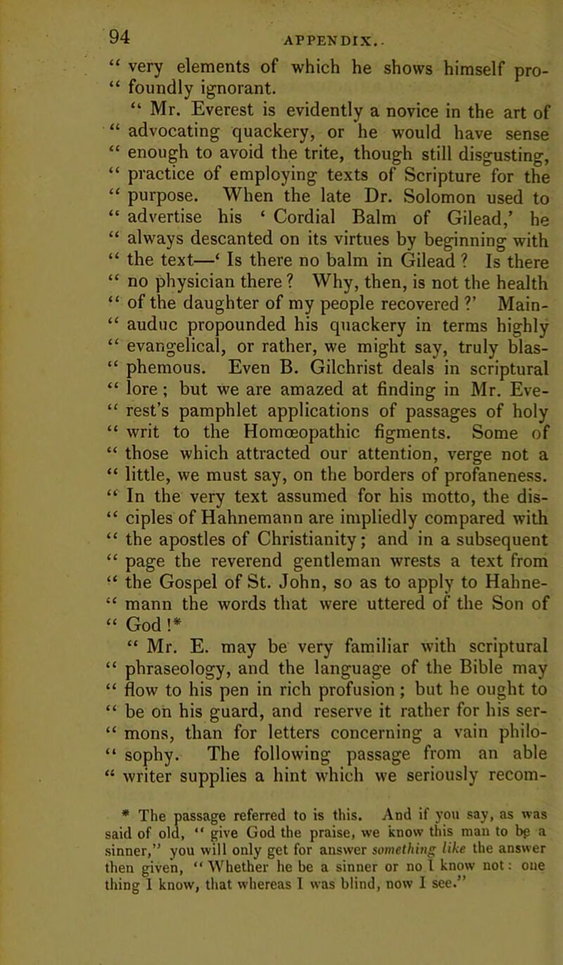 “ very elements of which he shows himself pro- “ foundly ignorant. “ Mr. Everest is evidently a novice in the art of “ advocating quackery, or he would have sense “ enough to avoid the trite, though still disgusting, “ practice of employing texts of Scripture for the “ purpose. When the late Dr. Solomon used to “ advertise his ‘ Cordial Balm of Gilead,’ he “ always descanted on its virtues by beginning with “ the text—‘ Is there no balm in Gilead ? Is there “ no physician there ? Why, then, is not the health “ of the daughter of my people recovered ?’ Main- “ auduc propounded his quackery in terms highly “ evangelical, or rather, we might say, truly blas- “ phemous. Even B. Gilchrist deals in scriptural “ lore; but we are amazed at finding in Mr. Eve- “ rest’s pamphlet applications of passages of holy “ writ to the Homoeopathic figments. Some of “ those which attracted our attention, verge not a “ little, we must say, on the borders of profaneness. “ In the very text assumed for his motto, the dis- “ ciples of Hahnemann are impliedly compared with “ the apostles of Christianity; and in a subsequent “ page the reverend gentleman wrests a text from “ the Gospel of St. John, so as to apply to Hahne- “ mann the words that were uttered of the Son of “ God !* “ Mr. E. may be very familiar with scriptural “ phraseology, and the language of the Bible may “ flow to his pen in rich profusion; but he ought to “ be oh his guard, and reserve it rather for his ser- “ mons, than for letters concerning a vain philo- “ sophy. The following passage from an able “ writer supplies a hint which we seriously recom- • The passage referred to is this. And if you say, as was said of old, “ give God the praise, we know this man to bp a sinner,” you will only get for answer something like the answer then given, “ Whether he be a sinner or no I know not; one thing 1 know, that whereas I was blind, now I see.”
